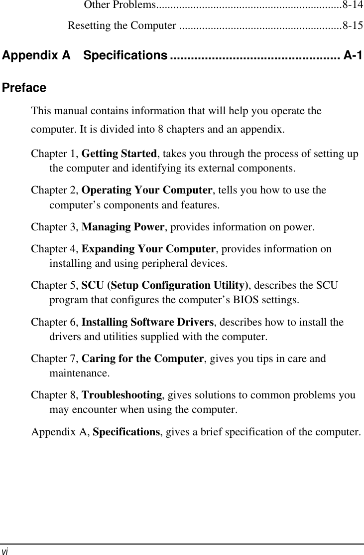    vi   Other Problems.................................................................8-14 Resetting the Computer .........................................................8-15 Appendix A  Specifications ................................................. A-1 Preface This manual contains information that will help you operate the computer. It is divided into 8 chapters and an appendix. Chapter 1, Getting Started, takes you through the process of setting up the computer and identifying its external components. Chapter 2, Operating Your Computer, tells you how to use the computer’s components and features. Chapter 3, Managing Power, provides information on power. Chapter 4, Expanding Your Computer, provides information on installing and using peripheral devices. Chapter 5, SCU (Setup Configuration Utility), describes the SCU program that configures the computer’s BIOS settings. Chapter 6, Installing Software Drivers, describes how to install the drivers and utilities supplied with the computer. Chapter 7, Caring for the Computer, gives you tips in care and maintenance. Chapter 8, Troubleshooting, gives solutions to common problems you may encounter when using the computer. Appendix A, Specifications, gives a brief specification of the computer. 