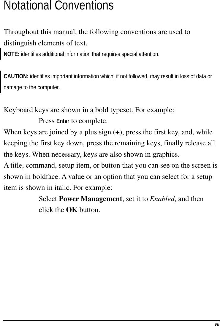   viiNotational Conventions Throughout this manual, the following conventions are used to distinguish elements of text. NOTE: identifies additional information that requires special attention.  CAUTION: identifies important information which, if not followed, may result in loss of data or damage to the computer.  Keyboard keys are shown in a bold typeset. For example: Press Enter to complete. When keys are joined by a plus sign (+), press the first key, and, while keeping the first key down, press the remaining keys, finally release all the keys. When necessary, keys are also shown in graphics. A title, command, setup item, or button that you can see on the screen is shown in boldface. A value or an option that you can select for a setup item is shown in italic. For example: Select Power Management, set it to Enabled, and then click the OK button. 