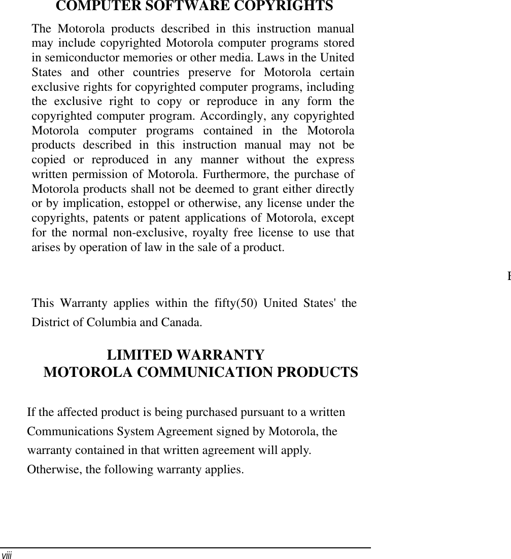    viii    COMPUTER SOFTWARE COPYRIGHTS The Motorola products described in this instruction manual may include copyrighted Motorola computer programs stored in semiconductor memories or other media. Laws in the United States and other countries preserve for Motorola certain exclusive rights for copyrighted computer programs, including the exclusive right to copy or reproduce in any form the copyrighted computer program. Accordingly, any copyrighted Motorola computer programs contained in the Motorola products described in this instruction manual may not be copied or reproduced in any manner without the express written permission of Motorola. Furthermore, the purchase of Motorola products shall not be deemed to grant either directly or by implication, estoppel or otherwise, any license under the copyrights, patents or patent applications of Motorola, except for the normal non-exclusive, royalty free license to use that arises by operation of law in the sale of a product.                                                                                  EThis Warranty applies within the fifty(50) United States&apos; the District of Columbia and Canada. LIMITED WARRANTY MOTOROLA COMMUNICATION PRODUCTS If the affected product is being purchased pursuant to a written Communications System Agreement signed by Motorola, the warranty contained in that written agreement will apply. Otherwise, the following warranty applies. 
