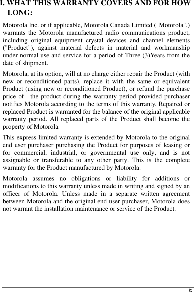   ix I. WHAT THIS WARRANTY COVERS AND FOR HOW   LONG: Motorola Inc. or if applicable, Motorola Canada Limited (&quot;Motorola&quot;,) warrants the Motorola manufactured radio communications product, including original equipment crystal devices and channel elements (&quot;Product&quot;), against material defects in material and workmanship under normal use and service for a period of Three (3)Years from the date of shipment.   Motorola, at its option, will at no charge either repair the Product (with new or reconditioned parts), replace it with the same or equivalent Product (using new or reconditioned Product), or refund the purchase price of  the product during the warranty period provided purchaser notifies Motorola according to the terms of this warranty. Repaired or replaced Product is warranted for the balance of the original applicable warranty period. All replaced parts of the Product shall become the property of Motorola. This express limited warranty is extended by Motorola to the original end user purchaser purchasing the Product for purposes of leasing or for commercial, industrial, or governmental use only, and is not assignable or transferable to any other party. This is the complete warranty for the Product manufactured by Motorola. Motorola assumes no obligations or liability for additions or modifications to this warranty unless made in writing and signed by an officer of Motorola. Unless made in a separate written agreement between Motorola and the original end user purchaser, Motorola does not warrant the installation maintenance or service of the Product. 