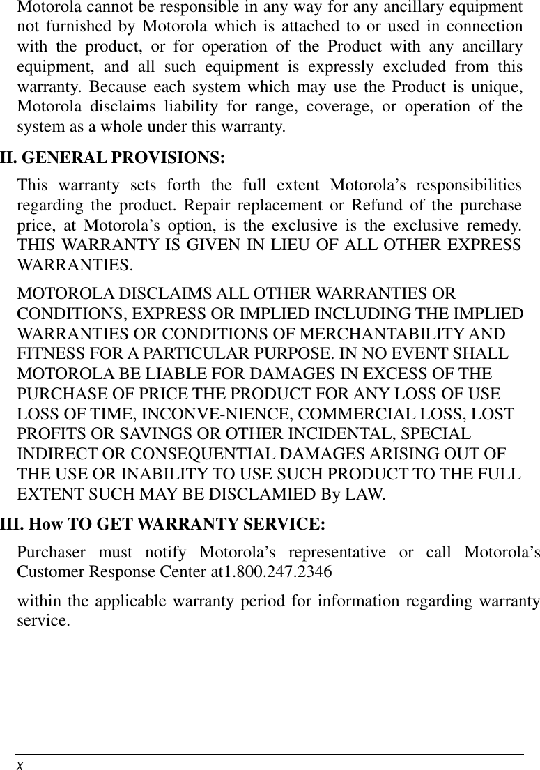    x   Motorola cannot be responsible in any way for any ancillary equipment not furnished by Motorola which is attached to or used in connection with the product, or for operation of the Product with any ancillary equipment, and all such equipment is expressly excluded from this warranty. Because each system which may use the Product is unique, Motorola disclaims liability for range, coverage, or operation of the system as a whole under this warranty. II. GENERAL PROVISIONS: This warranty sets forth the full extent Motorola’s responsibilities regarding the product. Repair replacement or Refund of the purchase price, at Motorola’s option, is the exclusive is the exclusive remedy. THIS WARRANTY IS GIVEN IN LIEU OF ALL OTHER EXPRESS WARRANTIES.  MOTOROLA DISCLAIMS ALL OTHER WARRANTIES OR CONDITIONS, EXPRESS OR IMPLIED INCLUDING THE IMPLIED WARRANTIES OR CONDITIONS OF MERCHANTABILITY AND FITNESS FOR A PARTICULAR PURPOSE. IN NO EVENT SHALL MOTOROLA BE LIABLE FOR DAMAGES IN EXCESS OF THE PURCHASE OF PRICE THE PRODUCT FOR ANY LOSS OF USE LOSS OF TIME, INCONVE-NIENCE, COMMERCIAL LOSS, LOST PROFITS OR SAVINGS OR OTHER INCIDENTAL, SPECIAL INDIRECT OR CONSEQUENTIAL DAMAGES ARISING OUT OF THE USE OR INABILITY TO USE SUCH PRODUCT TO THE FULL EXTENT SUCH MAY BE DISCLAMIED By LAW. III. How TO GET WARRANTY SERVICE: Purchaser must notify Motorola’s representative or call Motorola’s Customer Response Center at1.800.247.2346 within the applicable warranty period for information regarding warranty service. 