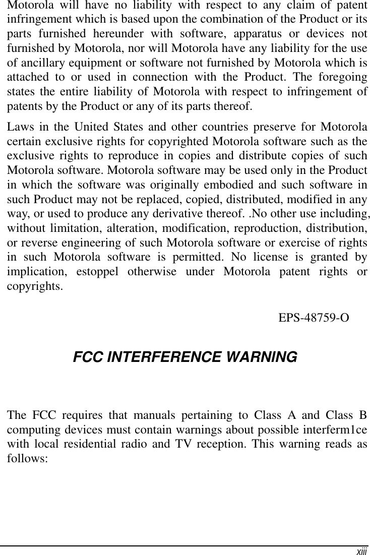   xiii Motorola will have no liability with respect to any claim of patent infringement which is based upon the combination of the Product or its parts furnished hereunder with software, apparatus or devices not furnished by Motorola, nor will Motorola have any liability for the use of ancillary equipment or software not furnished by Motorola which is attached to or used in connection with the Product. The foregoing states the entire liability of Motorola with respect to infringement of patents by the Product or any of its parts thereof. Laws in the United States and other countries preserve for Motorola certain exclusive rights for copyrighted Motorola software such as the exclusive rights to reproduce in copies and distribute copies of such Motorola software. Motorola software may be used only in the Product in which the software was originally embodied and such software in such Product may not be replaced, copied, distributed, modified in any way, or used to produce any derivative thereof. .No other use including, without limitation, alteration, modification, reproduction, distribution, or reverse engineering of such Motorola software or exercise of rights in such Motorola software is permitted. No license is granted by implication, estoppel otherwise under Motorola patent rights or copyrights.                                 EPS-48759-O  FCC INTERFERENCE WARNlNG The FCC requires that manuals pertaining to Class A and Class B computing devices must contain warnings about possible interferm1ce with local residential radio and TV reception. This warning reads as follows: 