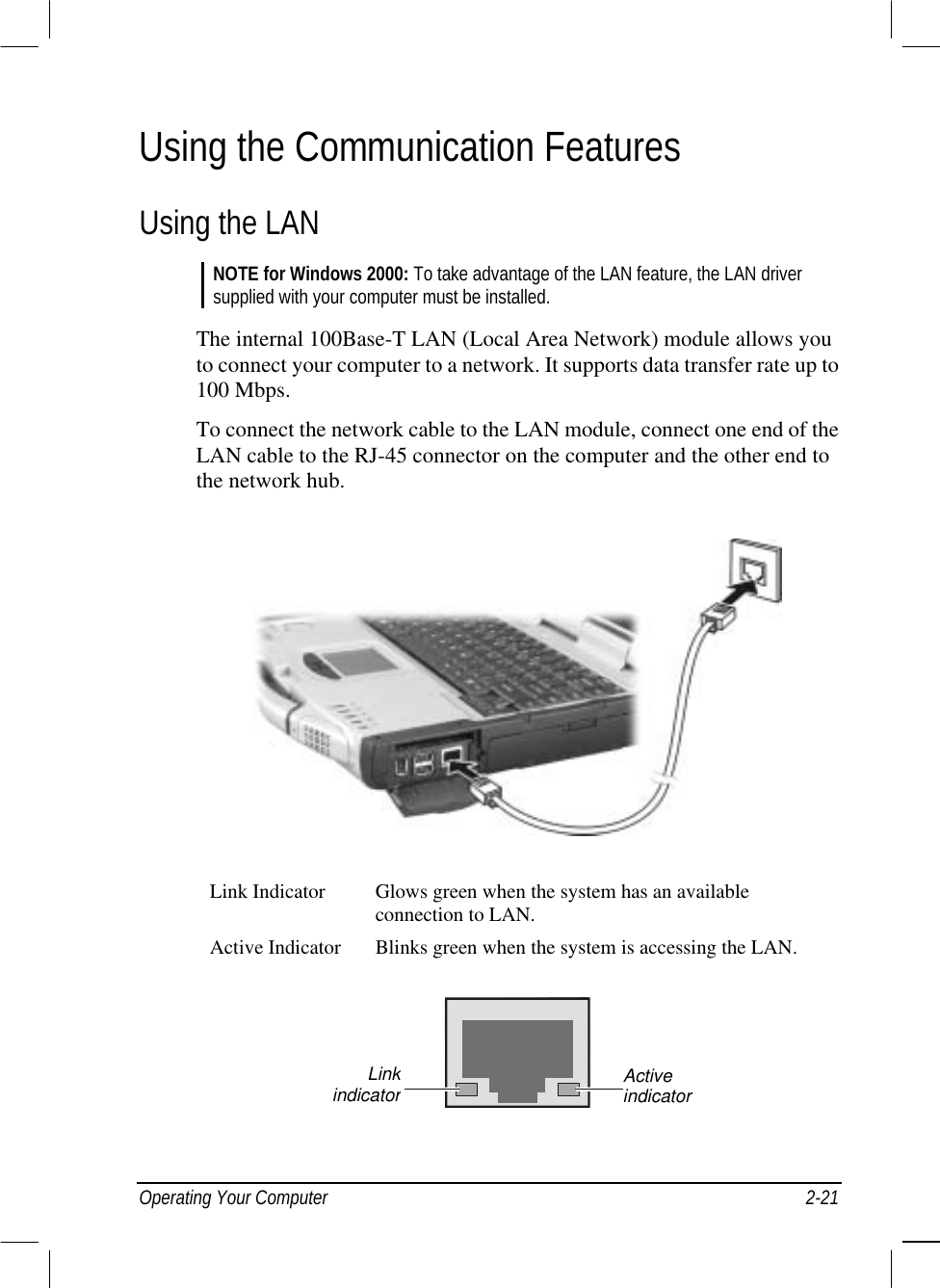  Operating Your Computer  2-21 Using the Communication Features Using the LAN NOTE for Windows 2000: To take advantage of the LAN feature, the LAN driver supplied with your computer must be installed.  The internal 100Base-T LAN (Local Area Network) module allows you to connect your computer to a network. It supports data transfer rate up to 100 Mbps. To connect the network cable to the LAN module, connect one end of the LAN cable to the RJ-45 connector on the computer and the other end to the network hub.  Link Indicator  Glows green when the system has an available connection to LAN. Active Indicator  Blinks green when the system is accessing the LAN.  Active indicator Linkindicator
