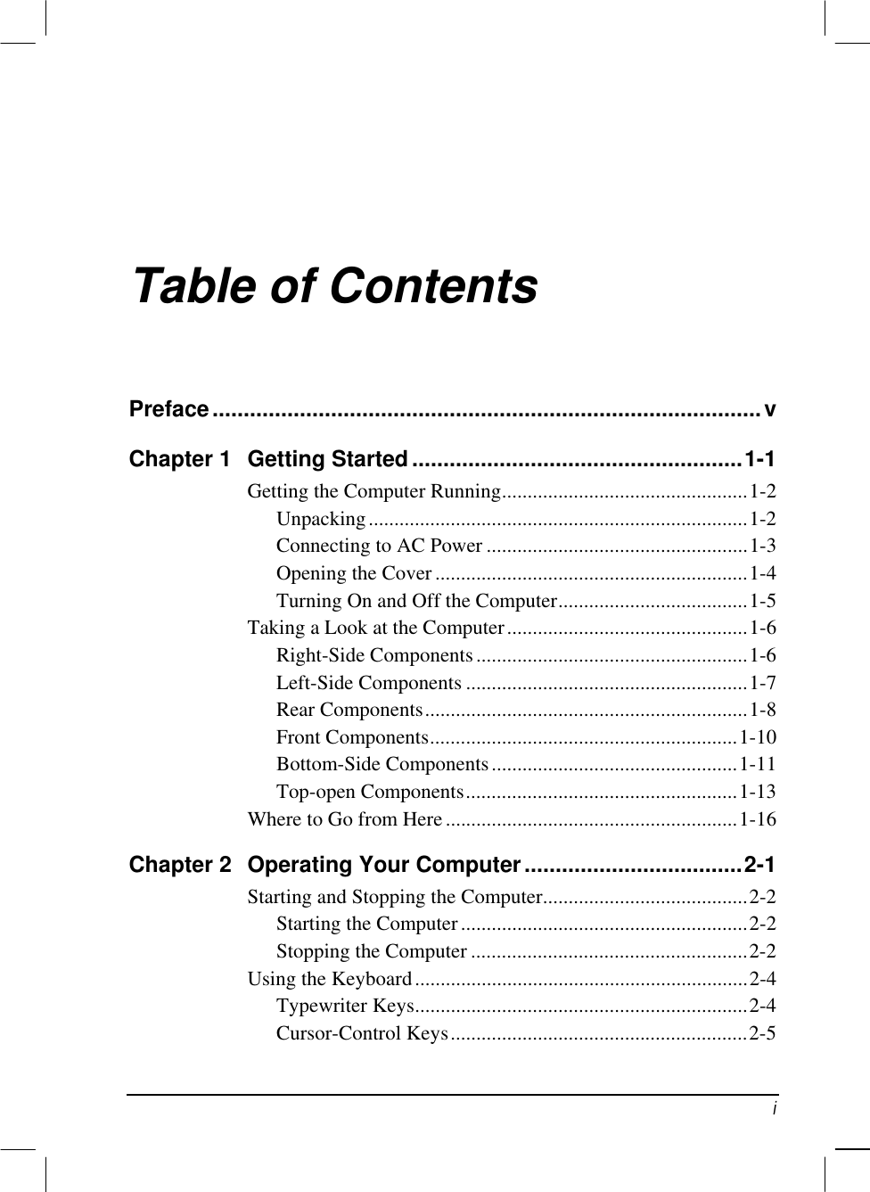   i Table of Contents Preface........................................................................................v Chapter 1  Getting Started.....................................................1-1 Getting the Computer Running................................................1-2 Unpacking..........................................................................1-2 Connecting to AC Power ...................................................1-3 Opening the Cover .............................................................1-4 Turning On and Off the Computer.....................................1-5 Taking a Look at the Computer...............................................1-6 Right-Side Components.....................................................1-6 Left-Side Components .......................................................1-7 Rear Components...............................................................1-8 Front Components............................................................1-10 Bottom-Side Components................................................1-11 Top-open Components.....................................................1-13 Where to Go from Here.........................................................1-16 Chapter 2  Operating Your Computer...................................2-1 Starting and Stopping the Computer........................................2-2 Starting the Computer........................................................2-2 Stopping the Computer ......................................................2-2 Using the Keyboard.................................................................2-4 Typewriter Keys.................................................................2-4 Cursor-Control Keys..........................................................2-5 