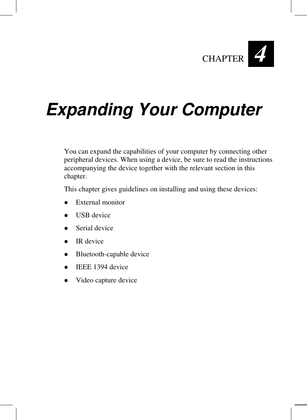   CHAPTER  4 Expanding Your Computer You can expand the capabilities of your computer by connecting other peripheral devices. When using a device, be sure to read the instructions accompanying the device together with the relevant section in this chapter. This chapter gives guidelines on installing and using these devices:   External monitor   USB device   Serial device   IR device   Bluetooth-capable device   IEEE 1394 device   Video capture device  