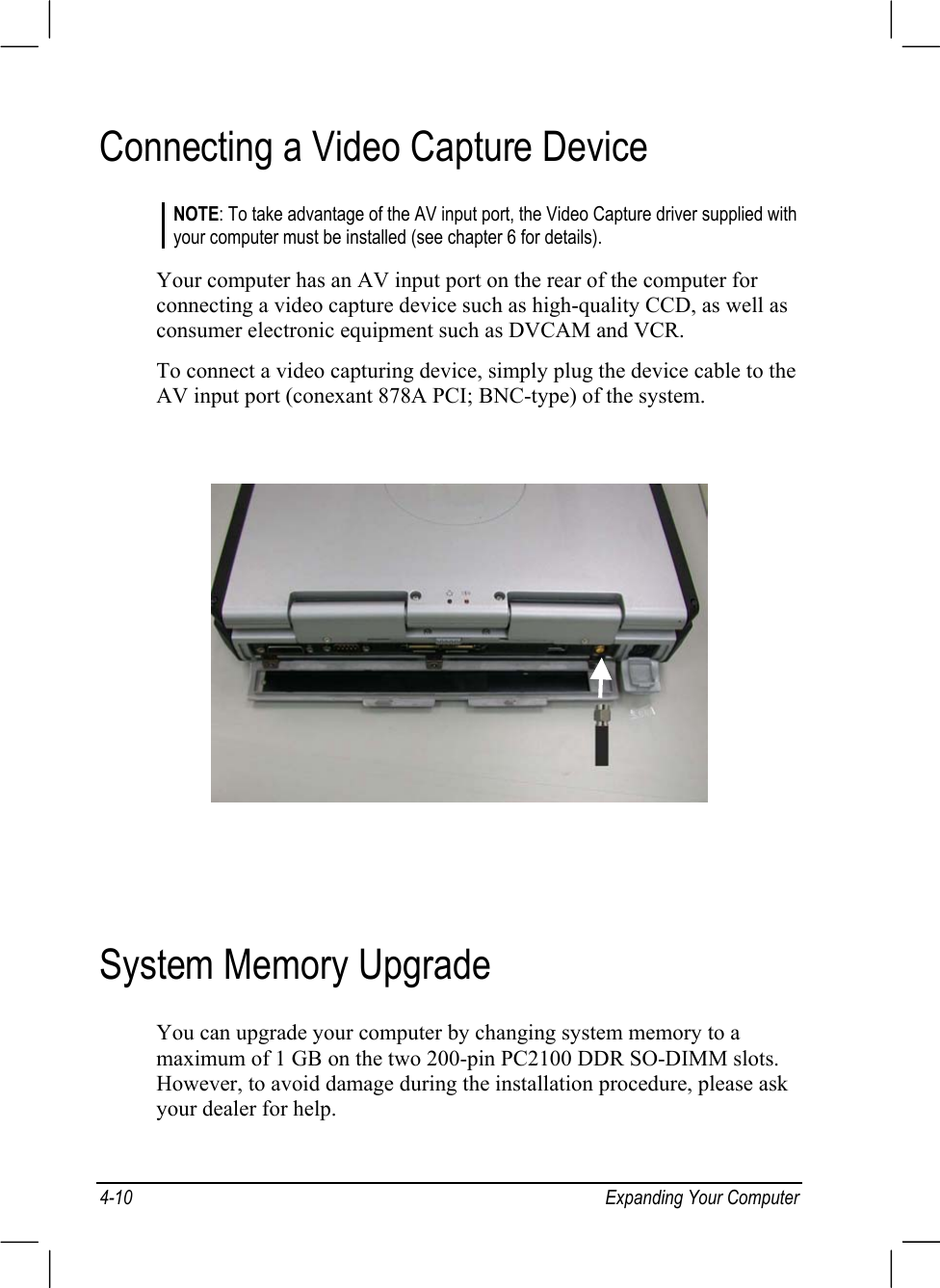 4-10 Expanding Your ComputerConnecting a Video Capture DeviceNOTE: To take advantage of the AV input port, the Video Capture driver supplied withyour computer must be installed (see chapter 6 for details).Your computer has an AV input port on the rear of the computer forconnecting a video capture device such as high-quality CCD, as well asconsumer electronic equipment such as DVCAM and VCR.To connect a video capturing device, simply plug the device cable to theAV input port (conexant 878A PCI; BNC-type) of the system.System Memory UpgradeYou can upgrade your computer by changing system memory to amaximum of 1 GB on the two 200-pin PC2100 DDR SO-DIMM slots.However, to avoid damage during the installation procedure, please askyour dealer for help.