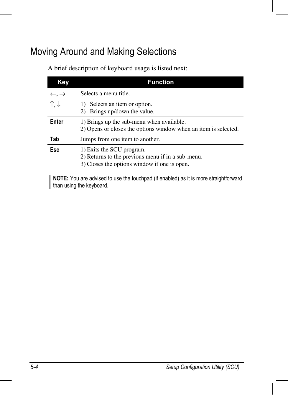 Setup Configuration Utility (SCU)5-4Moving Around and Making SelectionsA brief description of keyboard usage is listed next:Key Function←, →Selects a menu title.↑, ↓1) Selects an item or option.2) Brings up/down the value.Enter 1) Brings up the sub-menu when available.2) Opens or closes the options window when an item is selected.Tab Jumps from one item to another.Esc 1) Exits the SCU program.2) Returns to the previous menu if in a sub-menu.3) Closes the options window if one is open.NOTE: You are advised to use the touchpad (if enabled) as it is more straightforwardthan using the keyboard.