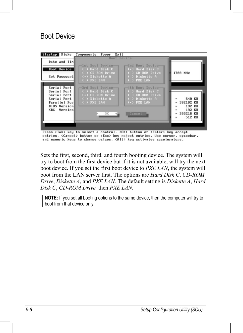 Setup Configuration Utility (SCU)5-6Boot DeviceSets the first, second, third, and fourth booting device. The system willtry to boot from the first device but if it is not available, will try the nextboot device. If you set the first boot device to PXE LAN, the system willboot from the LAN server first. The options are Hard Disk C, CD-ROMDrive, Diskette A, and PXE LAN. The default setting is Diskette A, HardDisk C, CD-ROM Drive, then PXE LAN.NOTE: If you set all booting options to the same device, then the computer will try toboot from that device only.