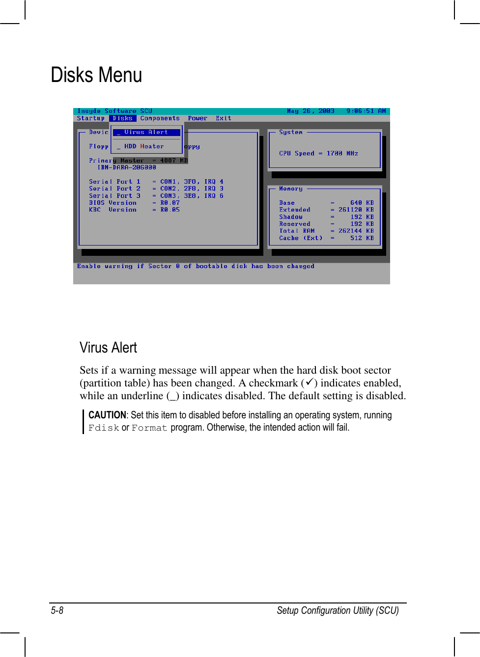 Setup Configuration Utility (SCU)5-8Disks Menu   Virus AlertSets if a warning message will appear when the hard disk boot sector(partition table) has been changed. A checkmark (ü) indicates enabled,while an underline (_) indicates disabled. The default setting is disabled.CAUTION: Set this item to disabled before installing an operating system, runningFdisk or Format program. Otherwise, the intended action will fail.