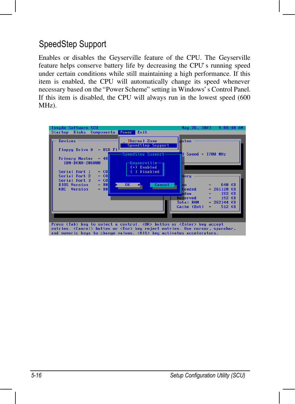 Setup Configuration Utility (SCU)5-16SpeedStep SupportEnables or disables the Geyserville feature of the CPU. The Geyservillefeature helps conserve battery life by decreasing the CPU’s running speedunder certain conditions while still maintaining a high performance. If thisitem is enabled, the CPU will automatically change its speed whenevernecessary based on the “Power Scheme” setting in Windows’s Control Panel.If this item is disabled, the CPU will always run in the lowest speed (600MHz).