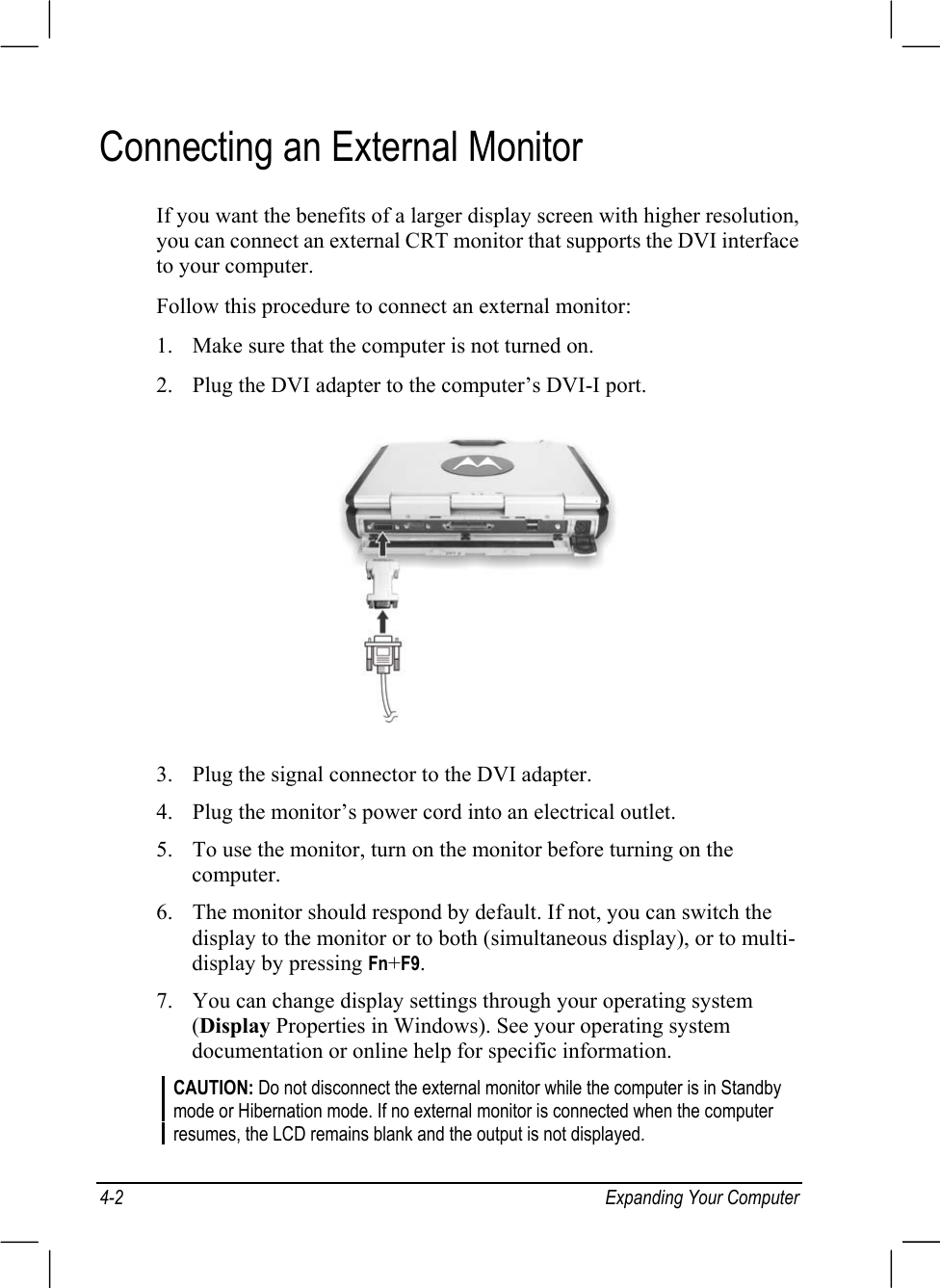 4-2 Expanding Your ComputerConnecting an External MonitorIf you want the benefits of a larger display screen with higher resolution,you can connect an external CRT monitor that supports the DVI interfaceto your computer.Follow this procedure to connect an external monitor:1. Make sure that the computer is not turned on.2. Plug the DVI adapter to the computer’s DVI-I port.3. Plug the signal connector to the DVI adapter.4. Plug the monitor’s power cord into an electrical outlet.5. To use the monitor, turn on the monitor before turning on thecomputer.6. The monitor should respond by default. If not, you can switch thedisplay to the monitor or to both (simultaneous display), or to multi-display by pressing Fn+F9.7. You can change display settings through your operating system(Display Properties in Windows). See your operating systemdocumentation or online help for specific information.CAUTION: Do not disconnect the external monitor while the computer is in Standbymode or Hibernation mode. If no external monitor is connected when the computerresumes, the LCD remains blank and the output is not displayed.