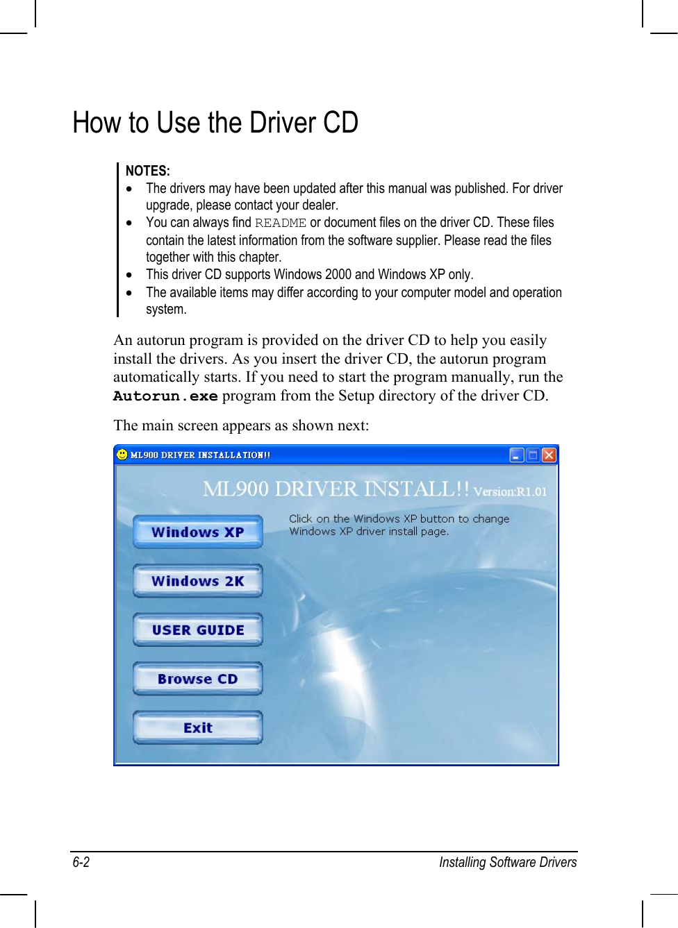 6-2 Installing Software DriversHow to Use the Driver CDNOTES:•The drivers may have been updated after this manual was published. For driverupgrade, please contact your dealer.•You can always find README or document files on the driver CD. These files  contain the latest information from the software supplier. Please read the files  together with this chapter.•This driver CD supports Windows 2000 and Windows XP only.•The available items may differ according to your computer model and operationsystem.An autorun program is provided on the driver CD to help you easilyinstall the drivers. As you insert the driver CD, the autorun programautomatically starts. If you need to start the program manually, run theAutorun.exe program from the Setup directory of the driver CD.The main screen appears as shown next: