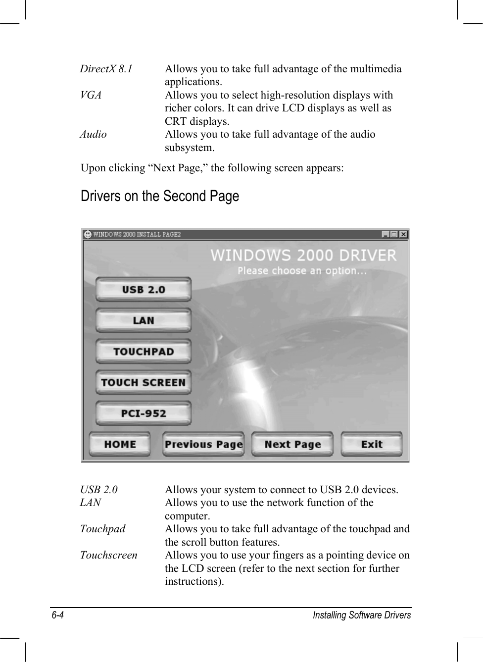 6-4 Installing Software DriversDirectX 8.1 Allows you to take full advantage of the multimediaapplications.VGA Allows you to select high-resolution displays withricher colors. It can drive LCD displays as well asCRT displays.Audio Allows you to take full advantage of the audiosubsystem.Upon clicking “Next Page,” the following screen appears:Drivers on the Second PageUSB 2.0 Allows your system to connect to USB 2.0 devices.LAN Allows you to use the network function of thecomputer.Touchpad Allows you to take full advantage of the touchpad andthe scroll button features.Touchscreen Allows you to use your fingers as a pointing device onthe LCD screen (refer to the next section for furtherinstructions).