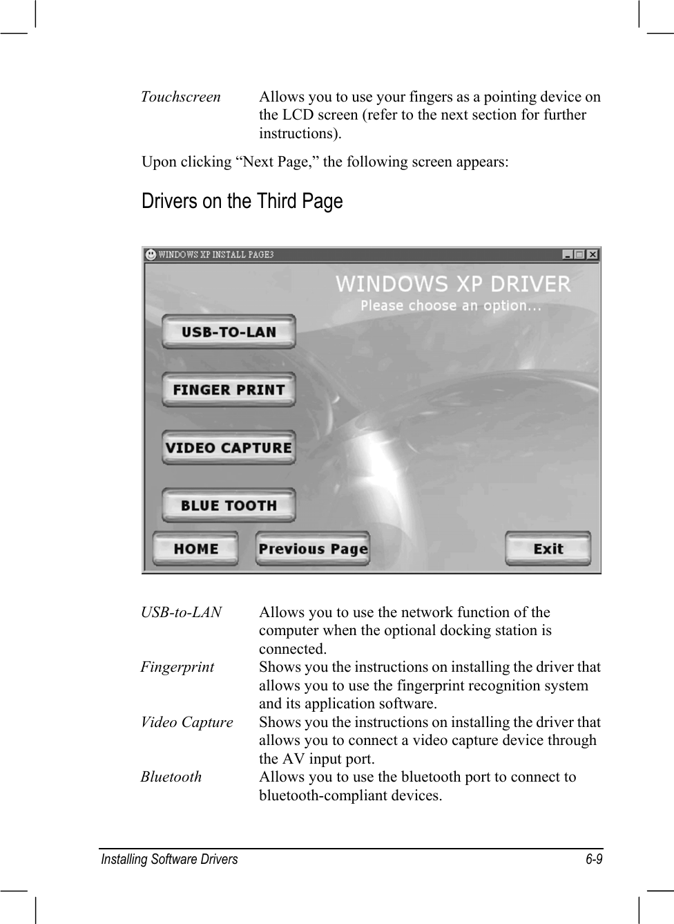 Installing Software Drivers 6-9Touchscreen Allows you to use your fingers as a pointing device onthe LCD screen (refer to the next section for furtherinstructions).Upon clicking “Next Page,” the following screen appears:Drivers on the Third PageUSB-to-LAN Allows you to use the network function of thecomputer when the optional docking station isconnected.Fingerprint Shows you the instructions on installing the driver thatallows you to use the fingerprint recognition systemand its application software.Video Capture Shows you the instructions on installing the driver thatallows you to connect a video capture device throughthe AV input port.Bluetooth Allows you to use the bluetooth port to connect tobluetooth-compliant devices.