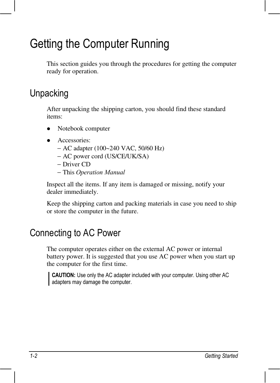 1-2 Getting StartedGetting the Computer RunningThis section guides you through the procedures for getting the computerready for operation.UnpackingAfter unpacking the shipping carton, you should find these standarditems:l Notebook computerl Accessories:− AC adapter (100~240 VAC, 50/60 Hz)− AC power cord (US/CE/UK/SA)− Driver CD− This Operation ManualInspect all the items. If any item is damaged or missing, notify yourdealer immediately.Keep the shipping carton and packing materials in case you need to shipor store the computer in the future.Connecting to AC PowerThe computer operates either on the external AC power or internalbattery power. It is suggested that you use AC power when you start upthe computer for the first time.CAUTION: Use only the AC adapter included with your computer. Using other ACadapters may damage the computer.