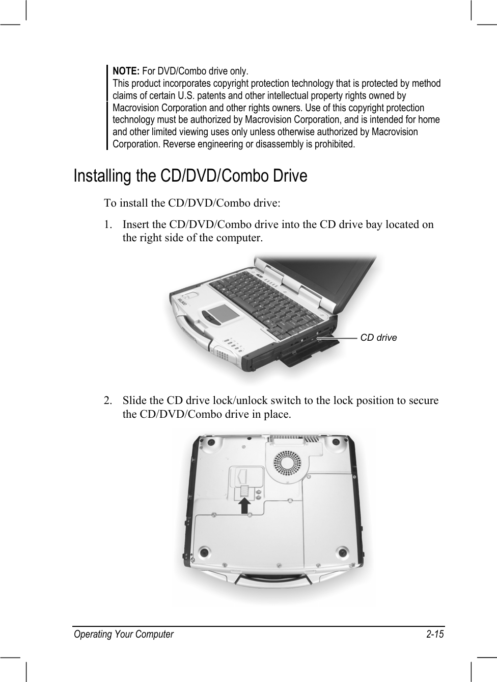 Operating Your Computer 2-15NOTE: For DVD/Combo drive only.This product incorporates copyright protection technology that is protected by methodclaims of certain U.S. patents and other intellectual property rights owned byMacrovision Corporation and other rights owners. Use of this copyright protectiontechnology must be authorized by Macrovision Corporation, and is intended for homeand other limited viewing uses only unless otherwise authorized by MacrovisionCorporation. Reverse engineering or disassembly is prohibited.Installing the CD/DVD/Combo DriveTo install the CD/DVD/Combo drive:1. Insert the CD/DVD/Combo drive into the CD drive bay located onthe right side of the computer.2. Slide the CD drive lock/unlock switch to the lock position to securethe CD/DVD/Combo drive in place.CD drive