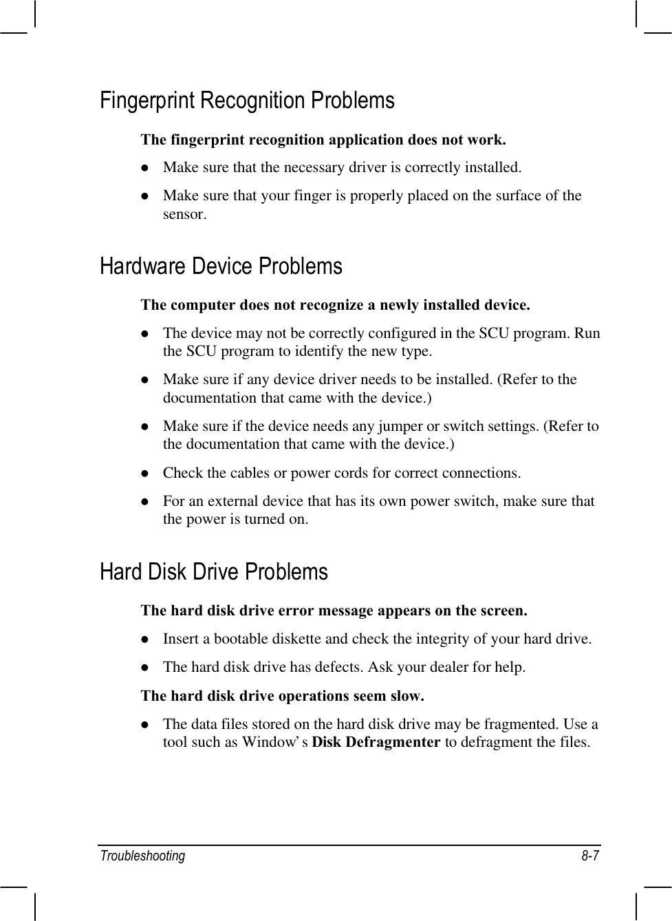 Troubleshooting 8-7Fingerprint Recognition ProblemsThe fingerprint recognition application does not work.l Make sure that the necessary driver is correctly installed.l Make sure that your finger is properly placed on the surface of thesensor.Hardware Device ProblemsThe computer does not recognize a newly installed device.l The device may not be correctly configured in the SCU program. Runthe SCU program to identify the new type.l Make sure if any device driver needs to be installed. (Refer to thedocumentation that came with the device.)l Make sure if the device needs any jumper or switch settings. (Refer tothe documentation that came with the device.)l Check the cables or power cords for correct connections.l For an external device that has its own power switch, make sure thatthe power is turned on.Hard Disk Drive ProblemsThe hard disk drive error message appears on the screen.l Insert a bootable diskette and check the integrity of your hard drive.l The hard disk drive has defects. Ask your dealer for help.The hard disk drive operations seem slow.l The data files stored on the hard disk drive may be fragmented. Use atool such as Window’s Disk Defragmenter to defragment the files.