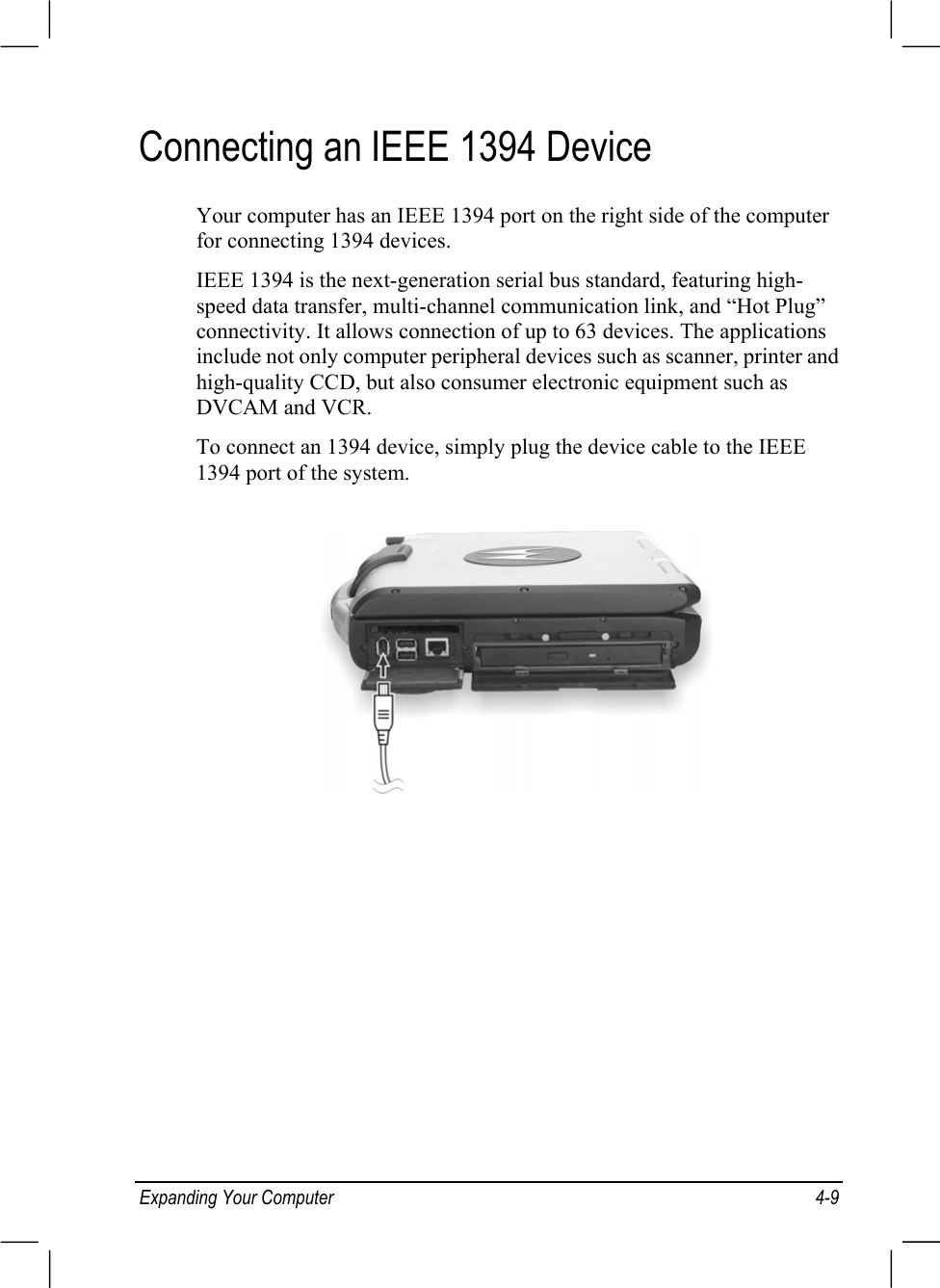 Expanding Your Computer 4-9Connecting an IEEE 1394 DeviceYour computer has an IEEE 1394 port on the right side of the computerfor connecting 1394 devices.IEEE 1394 is the next-generation serial bus standard, featuring high-speed data transfer, multi-channel communication link, and “Hot Plug”connectivity. It allows connection of up to 63 devices. The applicationsinclude not only computer peripheral devices such as scanner, printer andhigh-quality CCD, but also consumer electronic equipment such asDVCAM and VCR.To connect an 1394 device, simply plug the device cable to the IEEE1394 port of the system.