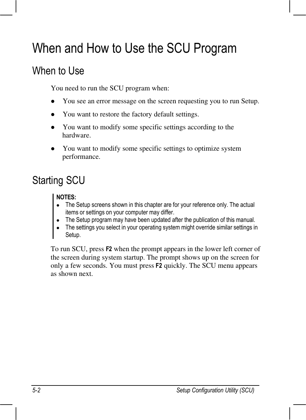 Setup Configuration Utility (SCU)5-2When and How to Use the SCU ProgramWhen to UseYou need to run the SCU program when:l You see an error message on the screen requesting you to run Setup.l You want to restore the factory default settings.l You want to modify some specific settings according to thehardware.l You want to modify some specific settings to optimize systemperformance.Starting SCUNOTES:l The Setup screens shown in this chapter are for your reference only. The actualitems or settings on your computer may differ.l The Setup program may have been updated after the publication of this manual.l The settings you select in your operating system might override similar settings inSetup.To run SCU, press F2 when the prompt appears in the lower left corner ofthe screen during system startup. The prompt shows up on the screen foronly a few seconds. You must press F2 quickly. The SCU menu appearsas shown next.