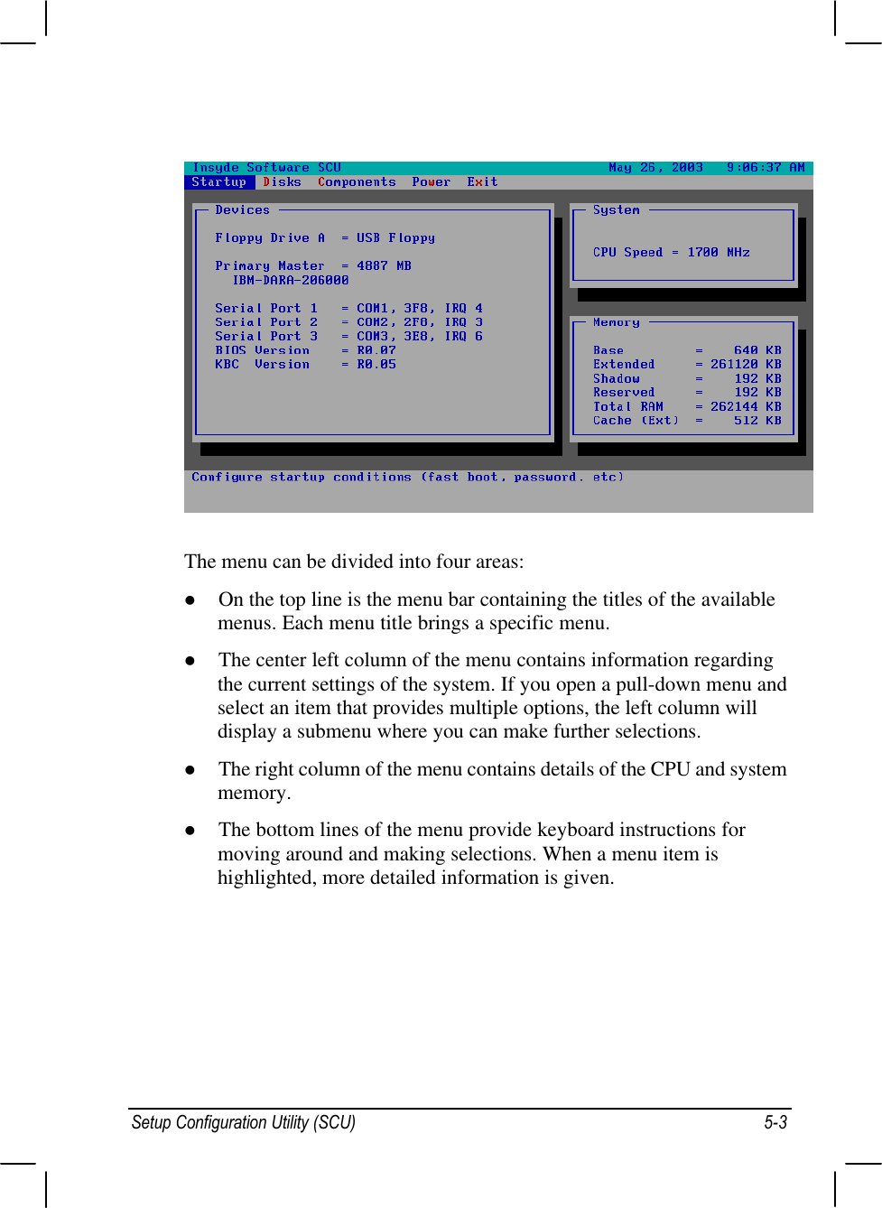 Setup Configuration Utility (SCU) 5-3The menu can be divided into four areas:l On the top line is the menu bar containing the titles of the availablemenus. Each menu title brings a specific menu.l The center left column of the menu contains information regardingthe current settings of the system. If you open a pull-down menu andselect an item that provides multiple options, the left column willdisplay a submenu where you can make further selections.l The right column of the menu contains details of the CPU and systemmemory.l The bottom lines of the menu provide keyboard instructions formoving around and making selections. When a menu item ishighlighted, more detailed information is given.