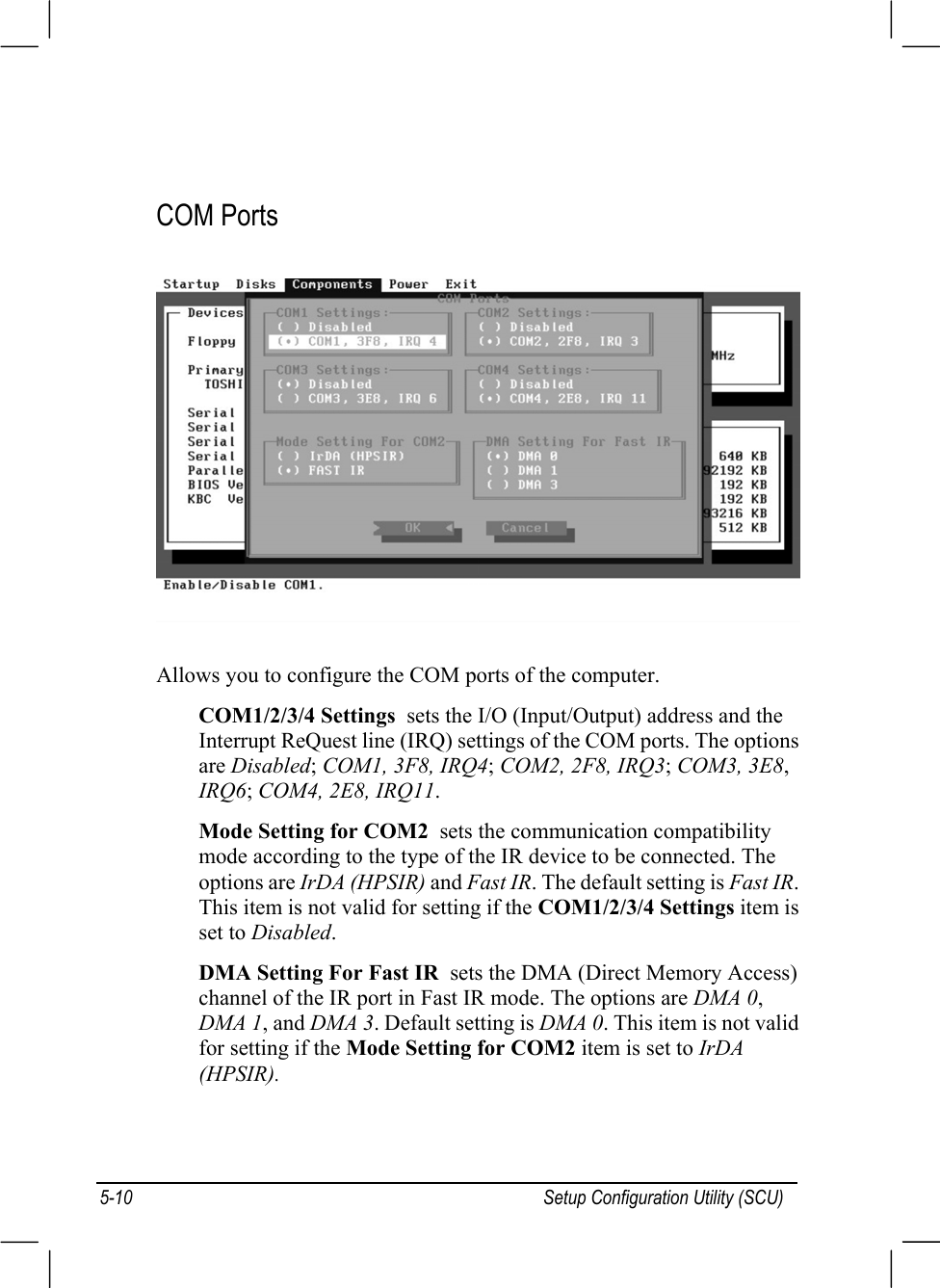 Setup Configuration Utility (SCU)5-10COM PortsAllows you to configure the COM ports of the computer.COM1/2/3/4 Settings  sets the I/O (Input/Output) address and theInterrupt ReQuest line (IRQ) settings of the COM ports. The optionsare Disabled; COM1, 3F8, IRQ4; COM2, 2F8, IRQ3; COM3, 3E8,IRQ6; COM4, 2E8, IRQ11.Mode Setting for COM2  sets the communication compatibilitymode according to the type of the IR device to be connected. Theoptions are IrDA (HPSIR) and Fast IR. The default setting is Fast IR.This item is not valid for setting if the COM1/2/3/4 Settings item isset to Disabled.DMA Setting For Fast IR  sets the DMA (Direct Memory Access)channel of the IR port in Fast IR mode. The options are DMA 0,DMA 1, and DMA 3. Default setting is DMA 0. This item is not validfor setting if the Mode Setting for COM2 item is set to IrDA(HPSIR).