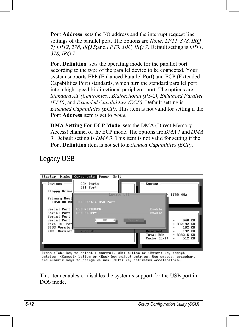 Setup Configuration Utility (SCU)5-12Port Address  sets the I/O address and the interrupt request linesettings of the parallel port. The options are None; LPT1, 378, IRQ7; LPT2, 278, IRQ 5;and LPT3, 3BC, IRQ 7. Default setting is LPT1,378, IRQ 7.Port Definition  sets the operating mode for the parallel portaccording to the type of the parallel device to be connected. Yoursystem supports EPP (Enhanced Parallel Port) and ECP (ExtendedCapabilities Port) standards, which turn the standard parallel portinto a high-speed bi-directional peripheral port. The options areStandard AT (Centronics), Bidirectional (PS-2), Enhanced Parallel(EPP), and Extended Capabilities (ECP). Default setting isExtended Capabilities (ECP). This item is not valid for setting if thePort Address item is set to None.DMA Setting For ECP Mode  sets the DMA (Direct MemoryAccess) channel of the ECP mode. The options are DMA 1 and DMA3. Default setting is DMA 3. This item is not valid for setting if thePort Definition item is not set to Extended Capabilities (ECP).Legacy USBThis item enables or disables the system’s support for the USB port inDOS mode.