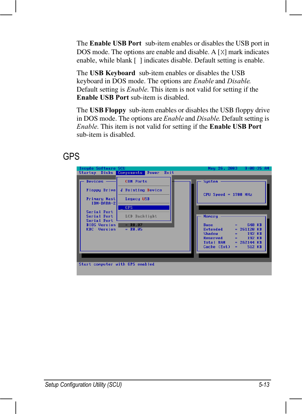 Setup Configuration Utility (SCU) 5-13The Enable USB Port  sub-item enables or disables the USB port inDOS mode. The options are enable and disable. A [X] mark indicatesenable, while blank [  ] indicates disable. Default setting is enable.The USB Keyboard  sub-item enables or disables the USBkeyboard in DOS mode. The options are Enable and Disable.Default setting is Enable. This item is not valid for setting if theEnable USB Port sub-item is disabled.The USB Floppy  sub-item enables or disables the USB floppy drivein DOS mode. The options are Enable and Disable. Default setting isEnable. This item is not valid for setting if the Enable USB Portsub-item is disabled.GPS