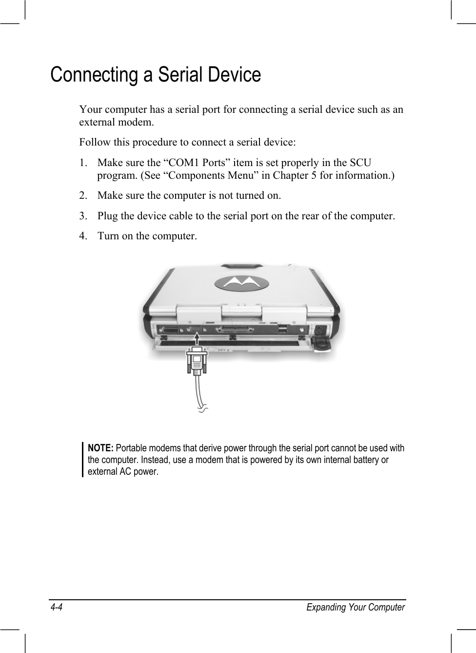 4-4 Expanding Your ComputerConnecting a Serial DeviceYour computer has a serial port for connecting a serial device such as anexternal modem.Follow this procedure to connect a serial device:1. Make sure the “COM1 Ports” item is set properly in the SCUprogram. (See “Components Menu” in Chapter 5 for information.)2. Make sure the computer is not turned on.3. Plug the device cable to the serial port on the rear of the computer.4. Turn on the computer.NOTE: Portable modems that derive power through the serial port cannot be used withthe computer. Instead, use a modem that is powered by its own internal battery orexternal AC power.