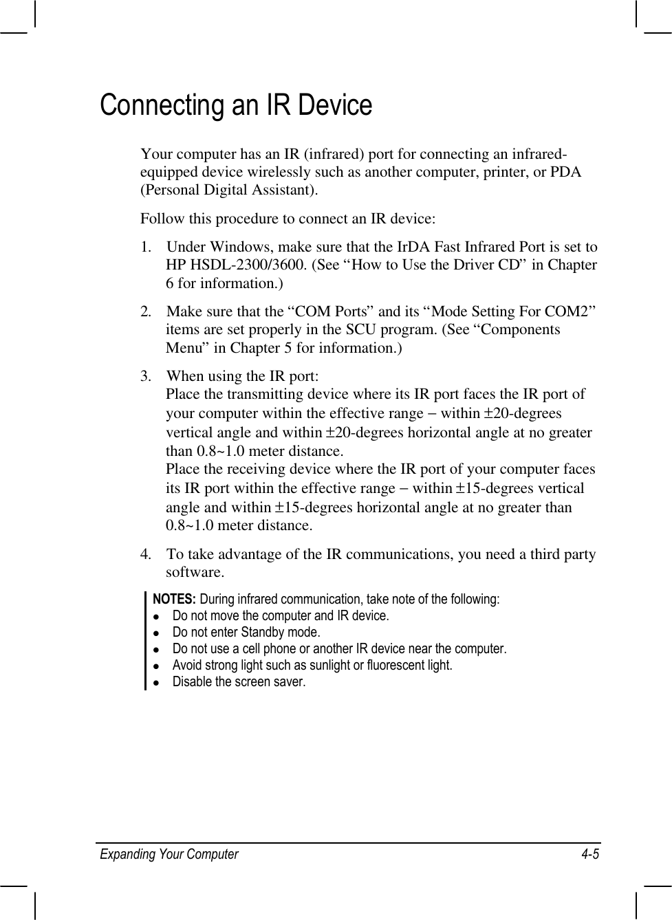 Expanding Your Computer 4-5Connecting an IR DeviceYour computer has an IR (infrared) port for connecting an infrared-equipped device wirelessly such as another computer, printer, or PDA(Personal Digital Assistant).Follow this procedure to connect an IR device:1. Under Windows, make sure that the IrDA Fast Infrared Port is set toHP HSDL-2300/3600. (See “How to Use the Driver CD” in Chapter6 for information.)2. Make sure that the “COM Ports” and its “Mode Setting For COM2”items are set properly in the SCU program. (See “ComponentsMenu” in Chapter 5 for information.)3. When using the IR port:Place the transmitting device where its IR port faces the IR port ofyour computer within the effective range − within ±20-degreesvertical angle and within ±20-degrees horizontal angle at no greaterthan 0.8~1.0 meter distance.Place the receiving device where the IR port of your computer facesits IR port within the effective range − within ±15-degrees verticalangle and within ±15-degrees horizontal angle at no greater than0.8~1.0 meter distance.4. To take advantage of the IR communications, you need a third partysoftware.NOTES: During infrared communication, take note of the following:l Do not move the computer and IR device.l Do not enter Standby mode.l Do not use a cell phone or another IR device near the computer.l Avoid strong light such as sunlight or fluorescent light.l Disable the screen saver.