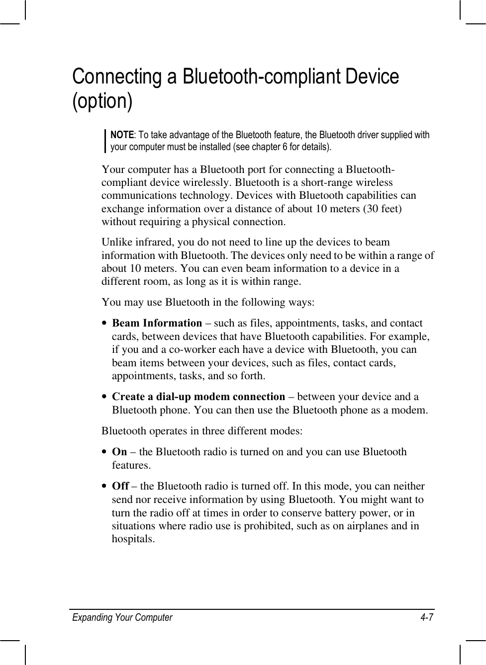 Expanding Your Computer 4-7Connecting a Bluetooth-compliant Device(option)NOTE: To take advantage of the Bluetooth feature, the Bluetooth driver supplied withyour computer must be installed (see chapter 6 for details).Your computer has a Bluetooth port for connecting a Bluetooth-compliant device wirelessly. Bluetooth is a short-range wirelesscommunications technology. Devices with Bluetooth capabilities canexchange information over a distance of about 10 meters (30 feet)without requiring a physical connection.Unlike infrared, you do not need to line up the devices to beaminformation with Bluetooth. The devices only need to be within a range ofabout 10 meters. You can even beam information to a device in adifferent room, as long as it is within range.You may use Bluetooth in the following ways:• Beam Information – such as files, appointments, tasks, and contactcards, between devices that have Bluetooth capabilities. For example,if you and a co-worker each have a device with Bluetooth, you canbeam items between your devices, such as files, contact cards,appointments, tasks, and so forth.• Create a dial-up modem connection – between your device and aBluetooth phone. You can then use the Bluetooth phone as a modem.Bluetooth operates in three different modes:• On – the Bluetooth radio is turned on and you can use Bluetoothfeatures.• Off – the Bluetooth radio is turned off. In this mode, you can neithersend nor receive information by using Bluetooth. You might want toturn the radio off at times in order to conserve battery power, or insituations where radio use is prohibited, such as on airplanes and inhospitals.