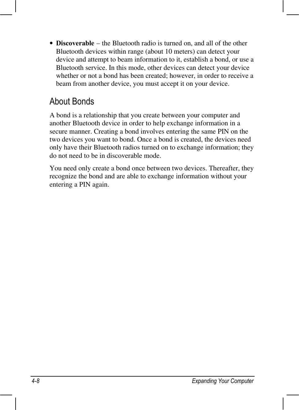 4-8 Expanding Your Computer• Discoverable – the Bluetooth radio is turned on, and all of the otherBluetooth devices within range (about 10 meters) can detect yourdevice and attempt to beam information to it, establish a bond, or use aBluetooth service. In this mode, other devices can detect your devicewhether or not a bond has been created; however, in order to receive abeam from another device, you must accept it on your device.About BondsA bond is a relationship that you create between your computer andanother Bluetooth device in order to help exchange information in asecure manner. Creating a bond involves entering the same PIN on thetwo devices you want to bond. Once a bond is created, the devices needonly have their Bluetooth radios turned on to exchange information; theydo not need to be in discoverable mode.You need only create a bond once between two devices. Thereafter, theyrecognize the bond and are able to exchange information without yourentering a PIN again.