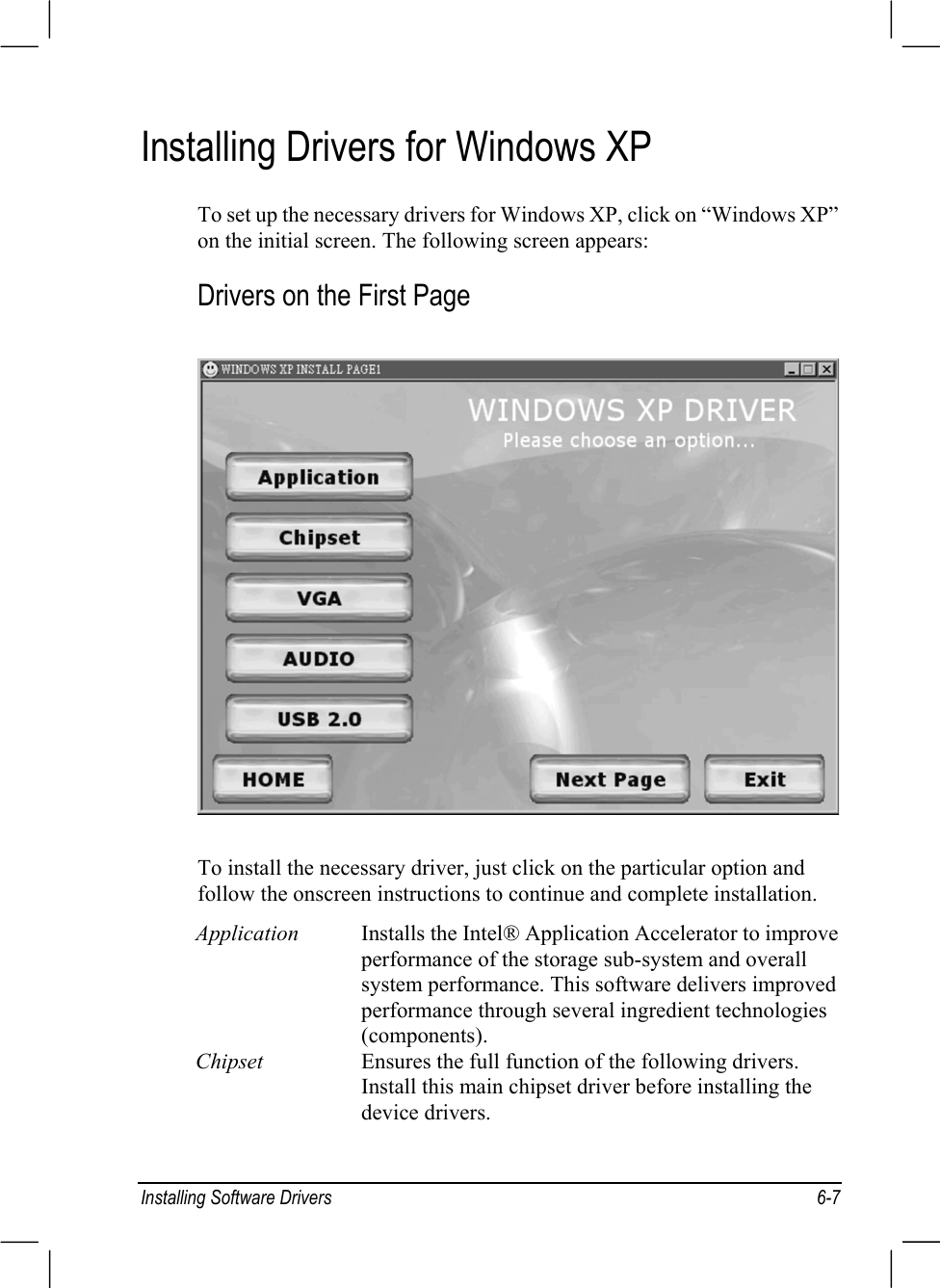 Installing Software Drivers 6-7Installing Drivers for Windows XPTo set up the necessary drivers for Windows XP, click on “Windows XP”on the initial screen. The following screen appears:Drivers on the First PageTo install the necessary driver, just click on the particular option andfollow the onscreen instructions to continue and complete installation.Application Installs the Intel® Application Accelerator to improveperformance of the storage sub-system and overallsystem performance. This software delivers improvedperformance through several ingredient technologies(components).Chipset Ensures the full function of the following drivers.Install this main chipset driver before installing thedevice drivers.