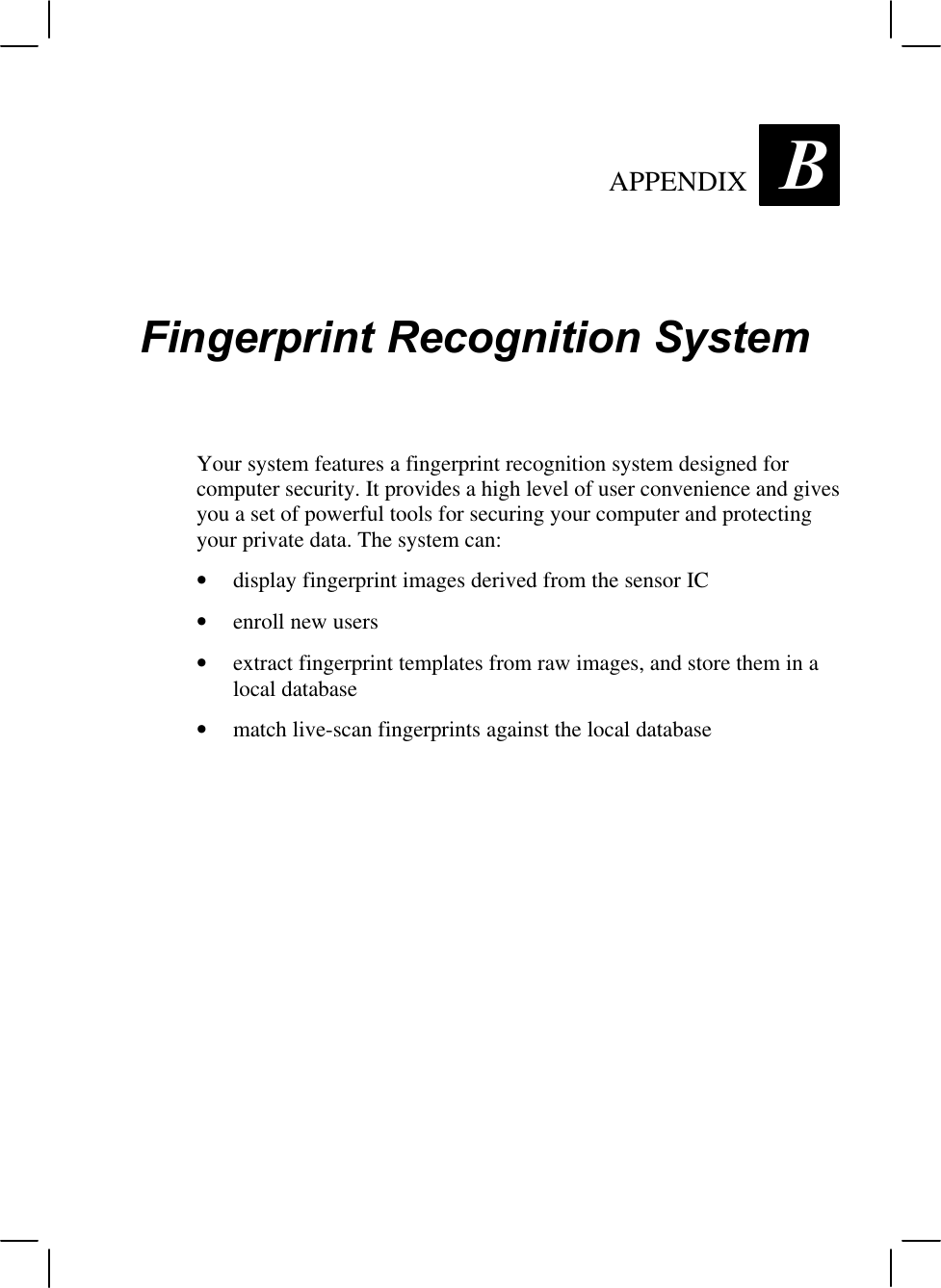 APPENDIX  BFingerprint Recognition SystemYour system features a fingerprint recognition system designed forcomputer security. It provides a high level of user convenience and givesyou a set of powerful tools for securing your computer and protectingyour private data. The system can:• display fingerprint images derived from the sensor IC• enroll new users• extract fingerprint templates from raw images, and store them in alocal database• match live-scan fingerprints against the local database