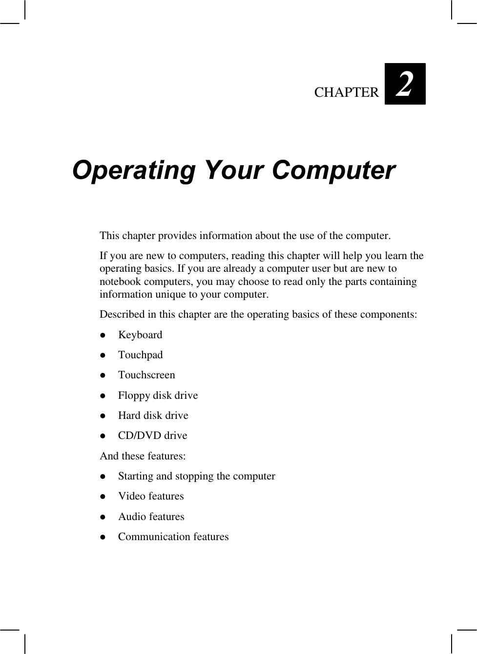 CHAPTER  2Operating Your ComputerThis chapter provides information about the use of the computer.If you are new to computers, reading this chapter will help you learn theoperating basics. If you are already a computer user but are new tonotebook computers, you may choose to read only the parts containinginformation unique to your computer.Described in this chapter are the operating basics of these components:l Keyboardl Touchpadl Touchscreenl Floppy disk drivel Hard disk drivel CD/DVD driveAnd these features:l Starting and stopping the computerl Video featuresl Audio featuresl Communication features