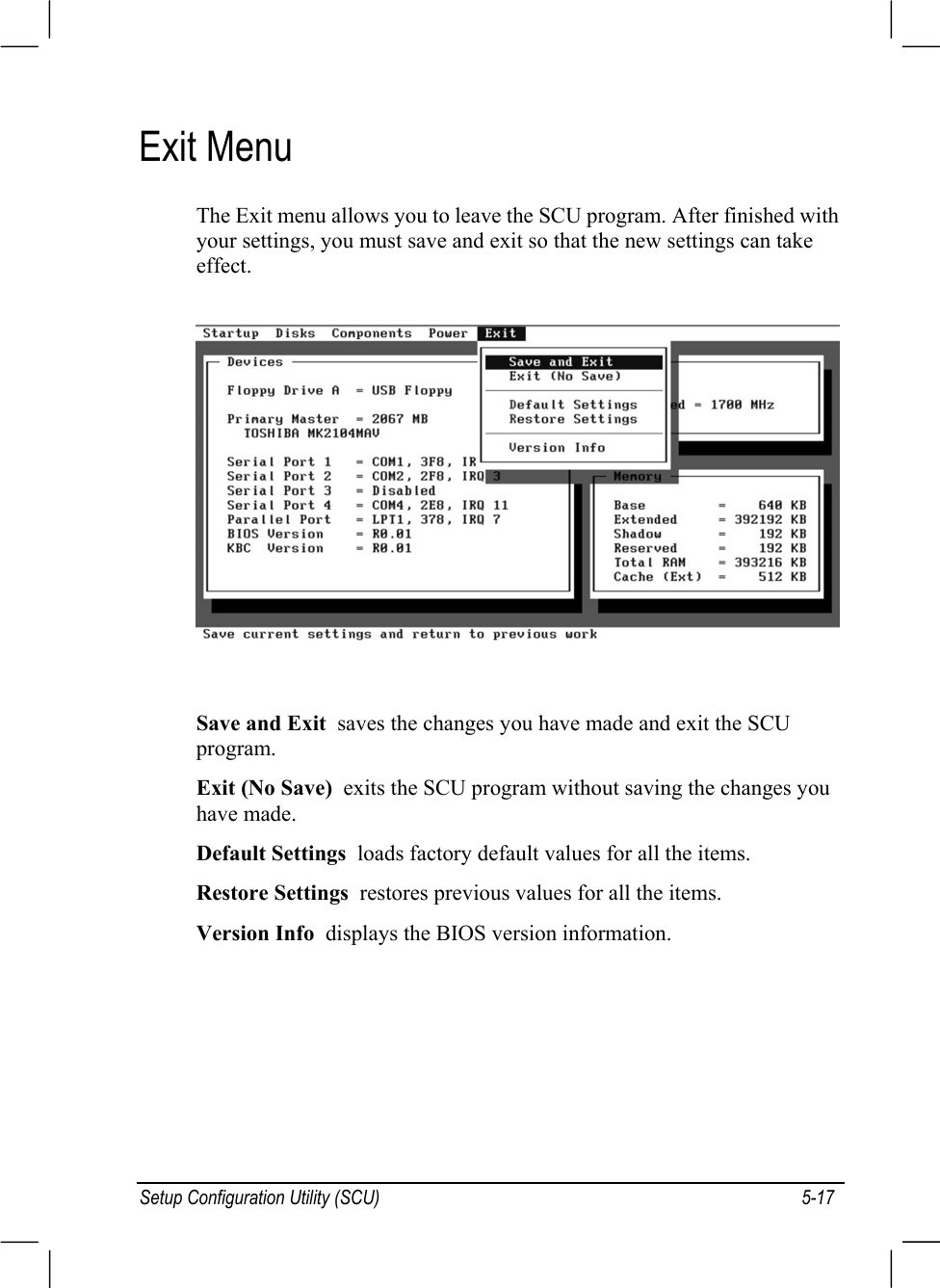 Setup Configuration Utility (SCU) 5-17Exit MenuThe Exit menu allows you to leave the SCU program. After finished withyour settings, you must save and exit so that the new settings can takeeffect.Save and Exit  saves the changes you have made and exit the SCUprogram.Exit (No Save)  exits the SCU program without saving the changes youhave made.Default Settings  loads factory default values for all the items.Restore Settings  restores previous values for all the items.Version Info  displays the BIOS version information.