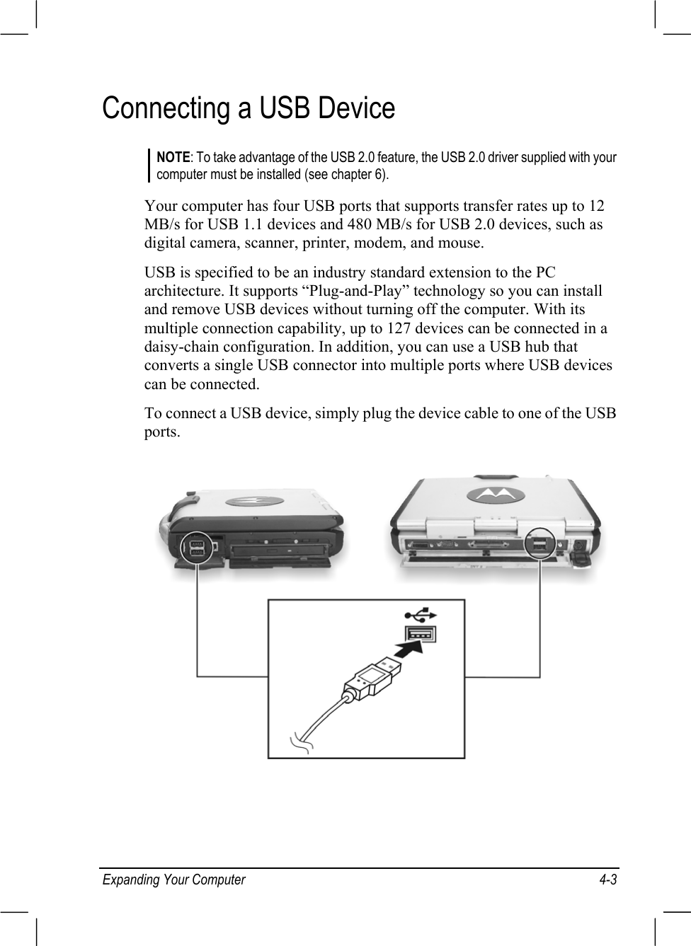 Expanding Your Computer 4-3Connecting a USB DeviceNOTE: To take advantage of the USB 2.0 feature, the USB 2.0 driver supplied with yourcomputer must be installed (see chapter 6).Your computer has four USB ports that supports transfer rates up to 12MB/s for USB 1.1 devices and 480 MB/s for USB 2.0 devices, such asdigital camera, scanner, printer, modem, and mouse.USB is specified to be an industry standard extension to the PCarchitecture. It supports “Plug-and-Play” technology so you can installand remove USB devices without turning off the computer. With itsmultiple connection capability, up to 127 devices can be connected in adaisy-chain configuration. In addition, you can use a USB hub thatconverts a single USB connector into multiple ports where USB devicescan be connected.To connect a USB device, simply plug the device cable to one of the USBports.