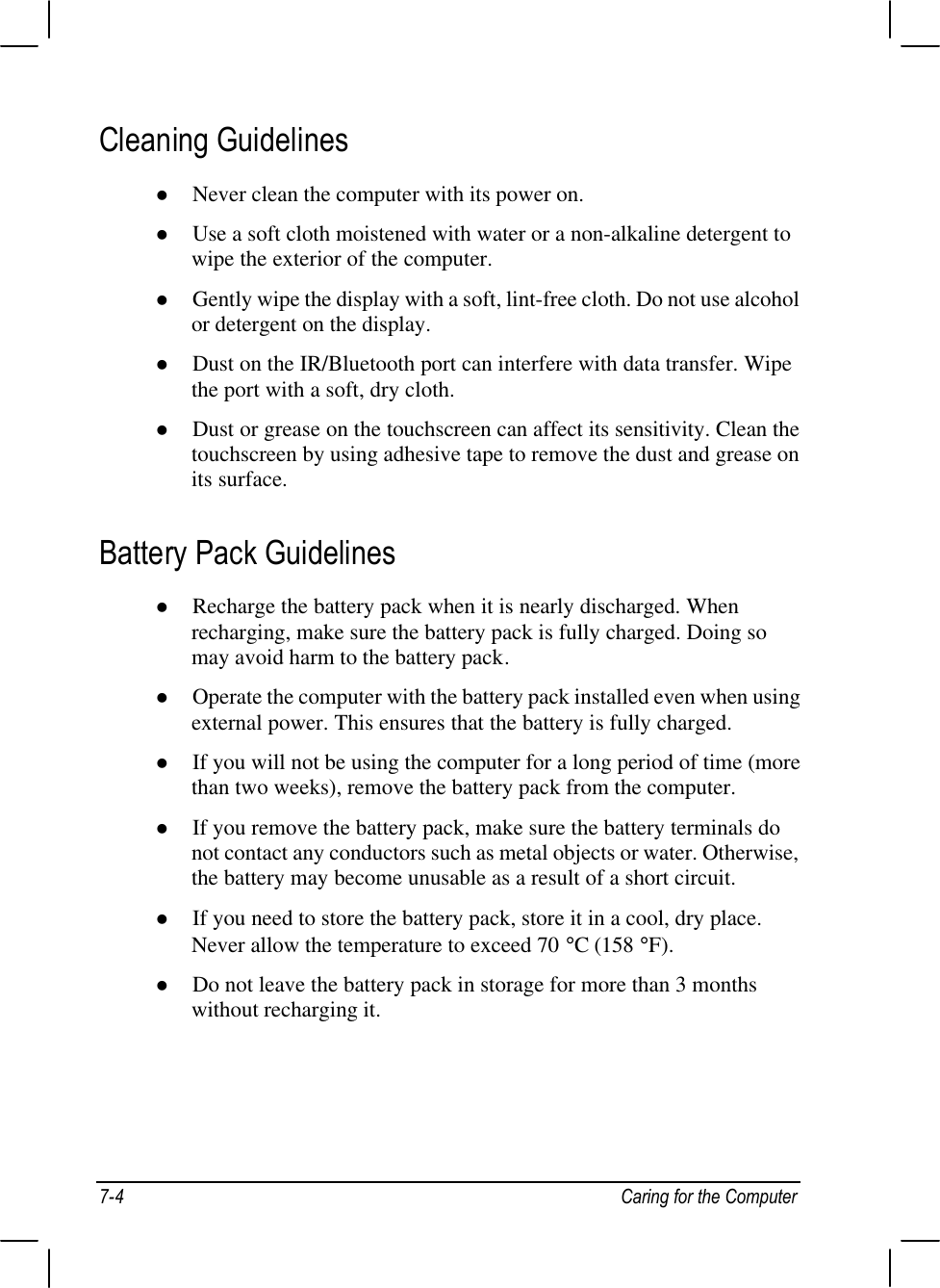 7-4 Caring for the ComputerCleaning Guidelinesl Never clean the computer with its power on.l Use a soft cloth moistened with water or a non-alkaline detergent towipe the exterior of the computer.l Gently wipe the display with a soft, lint-free cloth. Do not use alcoholor detergent on the display.l Dust on the IR/Bluetooth port can interfere with data transfer. Wipethe port with a soft, dry cloth.l Dust or grease on the touchscreen can affect its sensitivity. Clean thetouchscreen by using adhesive tape to remove the dust and grease onits surface.Battery Pack Guidelinesl Recharge the battery pack when it is nearly discharged. Whenrecharging, make sure the battery pack is fully charged. Doing somay avoid harm to the battery pack.l Operate the computer with the battery pack installed even when usingexternal power. This ensures that the battery is fully charged.l If you will not be using the computer for a long period of time (morethan two weeks), remove the battery pack from the computer.l If you remove the battery pack, make sure the battery terminals donot contact any conductors such as metal objects or water. Otherwise,the battery may become unusable as a result of a short circuit.l If you need to store the battery pack, store it in a cool, dry place.Never allow the temperature to exceed 70 °C (158 °F).l Do not leave the battery pack in storage for more than 3 monthswithout recharging it.