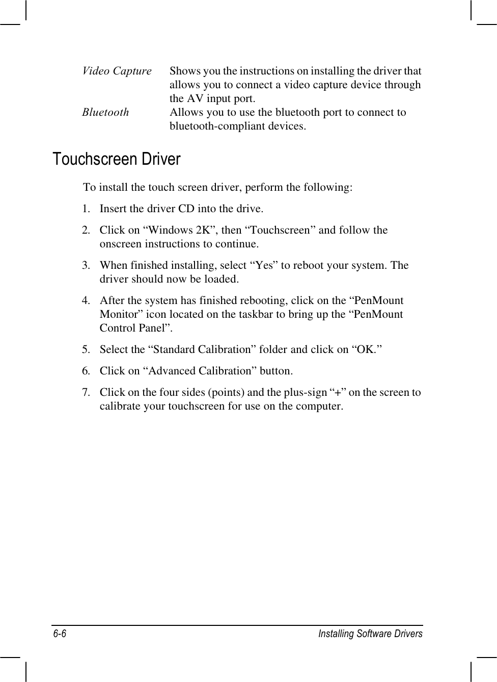 6-6Installing Software DriversVideo Capture Shows you the instructions on installing the driver thatallows you to connect a video capture device throughthe AV input port.Bluetooth Allows you to use the bluetooth port to connect tobluetooth-compliant devices.Touchscreen DriverTo install the touch screen driver, perform the following:1. Insert the driver CD into the drive.2. Click on “Windows 2K”, then “Touchscreen” and follow theonscreen instructions to continue.3. When finished installing, select “Yes” to reboot your system. Thedriver should now be loaded.4. After the system has finished rebooting, click on the “PenMountMonitor” icon located on the taskbar to bring up the “PenMountControl Panel”.5. Select the “Standard Calibration” folder and click on “OK.”6. Click on “Advanced Calibration” button.7. Click on the four sides (points) and the plus-sign “+” on the screen tocalibrate your touchscreen for use on the computer.