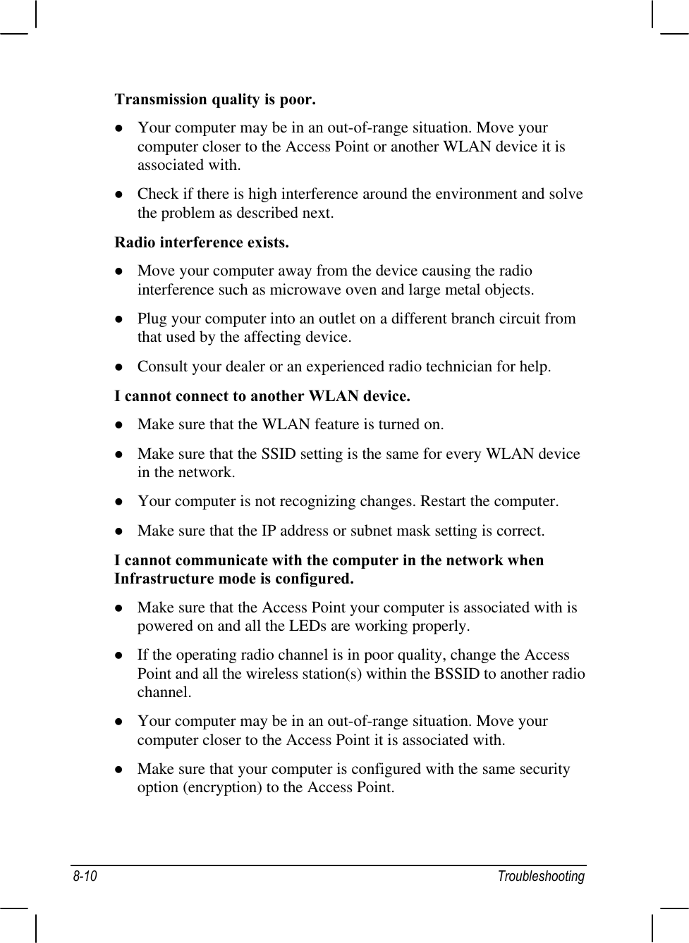 8-10 TroubleshootingTransmission quality is poor.l Your computer may be in an out-of-range situation. Move yourcomputer closer to the Access Point or another WLAN device it isassociated with.l Check if there is high interference around the environment and solvethe problem as described next.Radio interference exists.l Move your computer away from the device causing the radiointerference such as microwave oven and large metal objects.l Plug your computer into an outlet on a different branch circuit fromthat used by the affecting device.l Consult your dealer or an experienced radio technician for help.I cannot connect to another WLAN device.l Make sure that the WLAN feature is turned on.l Make sure that the SSID setting is the same for every WLAN devicein the network.l Your computer is not recognizing changes. Restart the computer.l Make sure that the IP address or subnet mask setting is correct.I cannot communicate with the computer in the network whenInfrastructure mode is configured.l Make sure that the Access Point your computer is associated with ispowered on and all the LEDs are working properly.l If the operating radio channel is in poor quality, change the AccessPoint and all the wireless station(s) within the BSSID to another radiochannel.l Your computer may be in an out-of-range situation. Move yourcomputer closer to the Access Point it is associated with.l Make sure that your computer is configured with the same securityoption (encryption) to the Access Point.