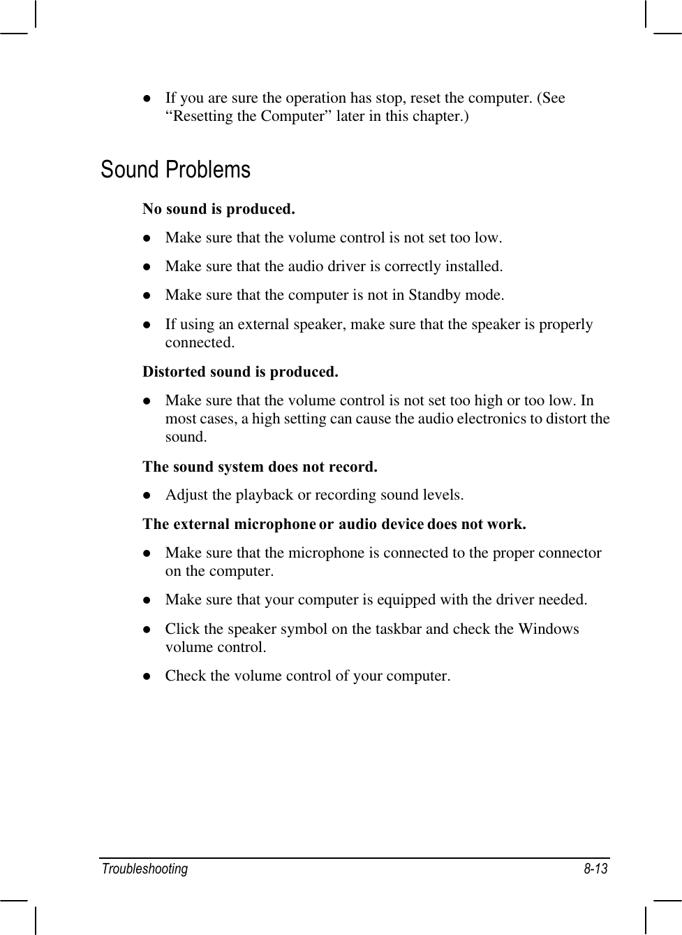 Troubleshooting 8-13l If you are sure the operation has stop, reset the computer. (See“Resetting the Computer” later in this chapter.)Sound ProblemsNo sound is produced.l Make sure that the volume control is not set too low.l Make sure that the audio driver is correctly installed.l Make sure that the computer is not in Standby mode.l If using an external speaker, make sure that the speaker is properlyconnected.Distorted sound is produced.l Make sure that the volume control is not set too high or too low. Inmost cases, a high setting can cause the audio electronics to distort thesound.The sound system does not record.l Adjust the playback or recording sound levels.The external microphone or audio device does not work.l Make sure that the microphone is connected to the proper connectoron the computer.l Make sure that your computer is equipped with the driver needed.l Click the speaker symbol on the taskbar and check the Windowsvolume control.l Check the volume control of your computer.