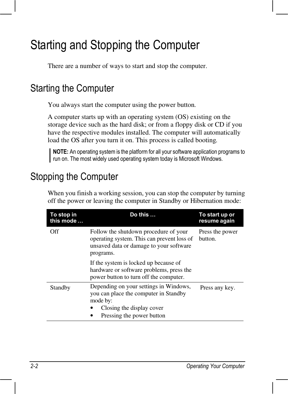 2-2 Operating Your ComputerStarting and Stopping the ComputerThere are a number of ways to start and stop the computer.Starting the ComputerYou always start the computer using the power button.A computer starts up with an operating system (OS) existing on thestorage device such as the hard disk; or from a floppy disk or CD if youhave the respective modules installed. The computer will automaticallyload the OS after you turn it on. This process is called booting.NOTE: An operating system is the platform for all your software application programs torun on. The most widely used operating system today is Microsoft Windows.Stopping the ComputerWhen you finish a working session, you can stop the computer by turningoff the power or leaving the computer in Standby or Hibernation mode:To stop inthis mode…Do this …To start up orresume againOff Follow the shutdown procedure of youroperating system. This can prevent loss ofunsaved data or damage to your softwareprograms.If the system is locked up because ofhardware or software problems, press thepower button to turn off the computer.Press the powerbutton.Standby Depending on your settings in Windows,you can place the computer in Standbymode by:• Closing the display cover• Pressing the power buttonPress any key.