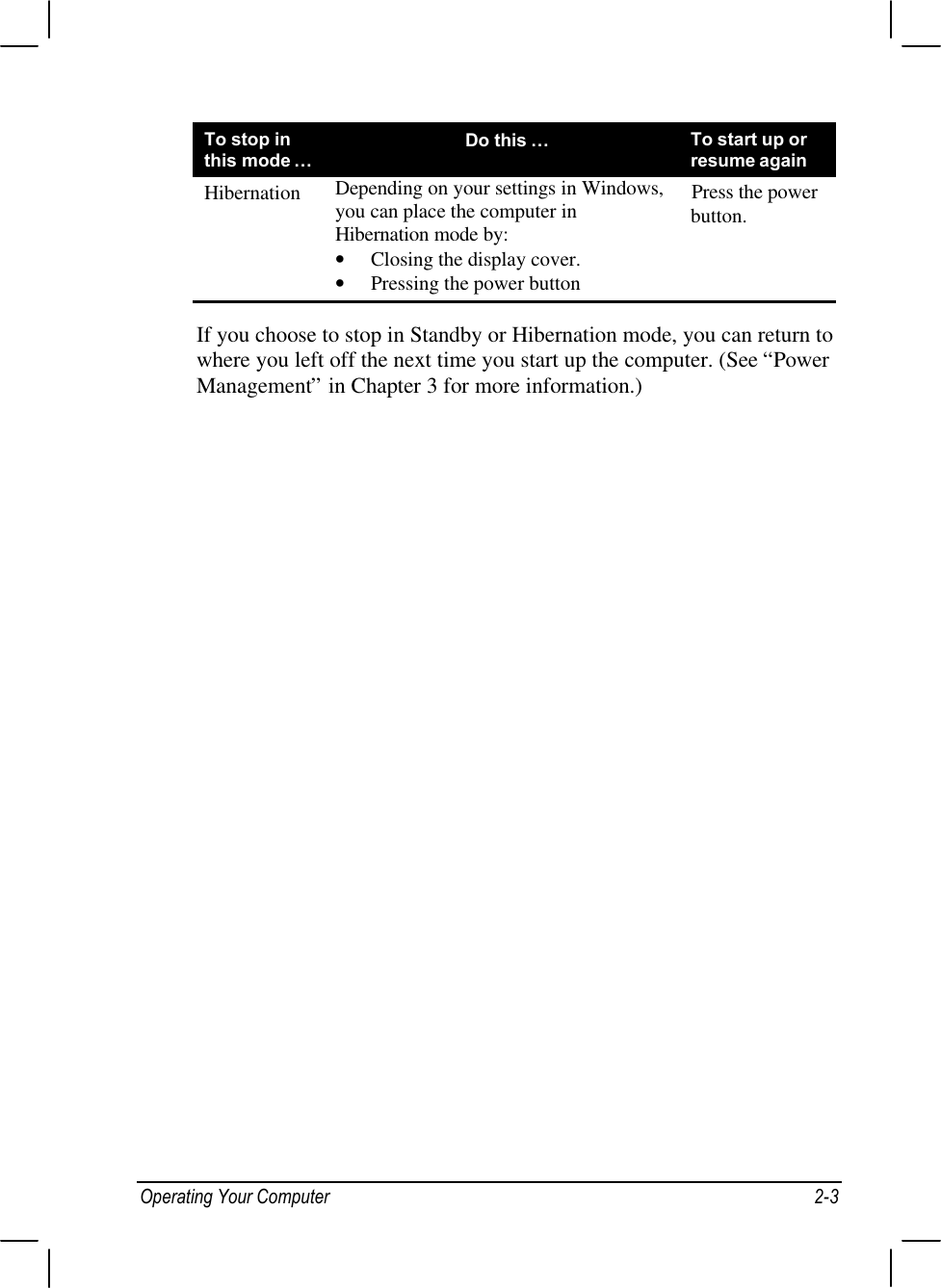 Operating Your Computer 2-3To stop inthis mode…Do this …To start up orresume againHibernation Depending on your settings in Windows,you can place the computer inHibernation mode by:• Closing the display cover.• Pressing the power buttonPress the powerbutton.If you choose to stop in Standby or Hibernation mode, you can return towhere you left off the next time you start up the computer. (See “PowerManagement” in Chapter 3 for more information.)