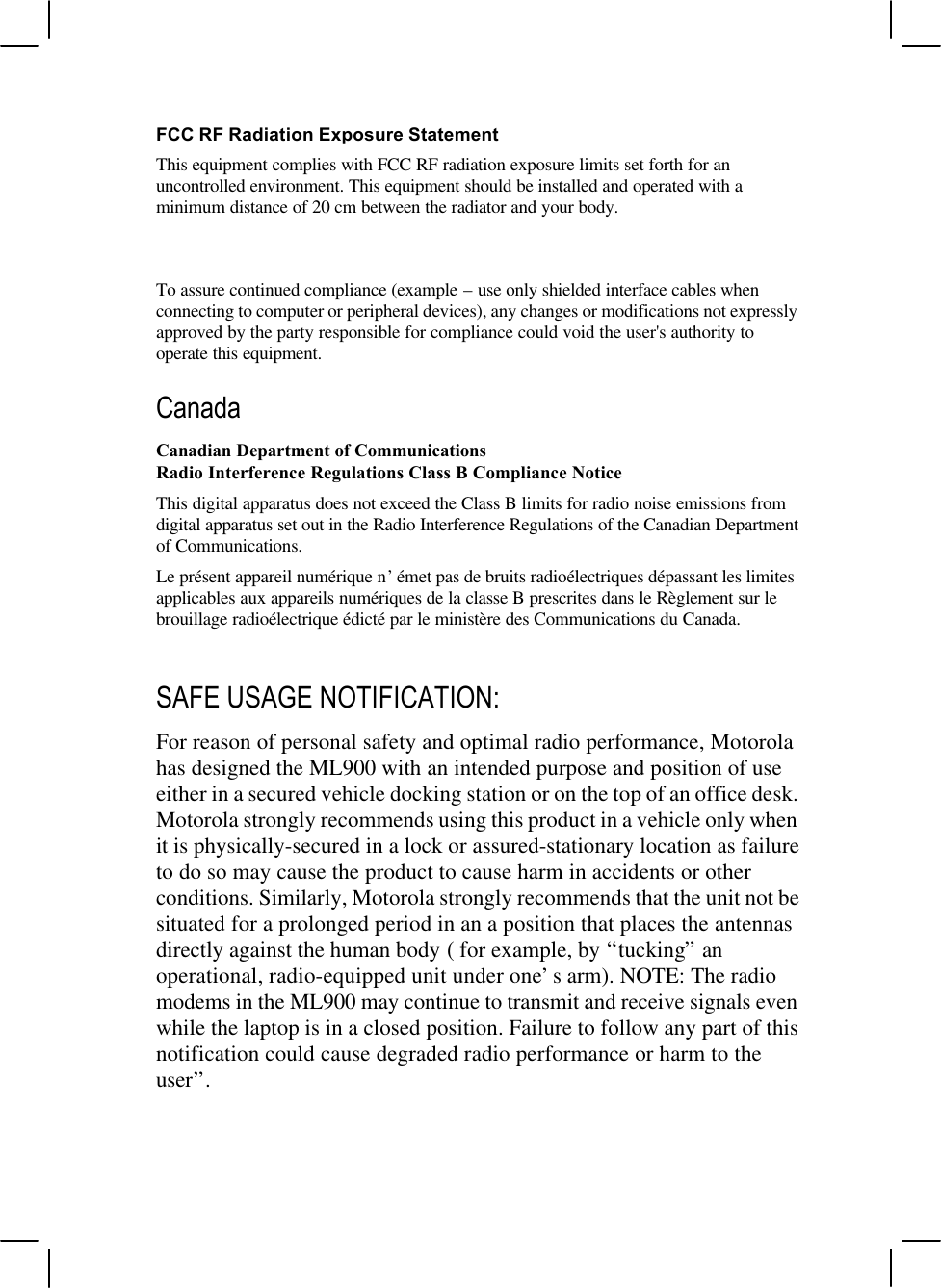 FCC RF Radiation Exposure StatementThis equipment complies with FCC RF radiation exposure limits set forth for anuncontrolled environment. This equipment should be installed and operated with aminimum distance of 20 cm between the radiator and your body.To assure continued compliance (example – use only shielded interface cables whenconnecting to computer or peripheral devices), any changes or modifications not expresslyapproved by the party responsible for compliance could void the user&apos;s authority tooperate this equipment.CanadaCanadian Department of CommunicationsRadio Interference Regulations Class B Compliance NoticeThis digital apparatus does not exceed the Class B limits for radio noise emissions fromdigital apparatus set out in the Radio Interference Regulations of the Canadian Departmentof Communications.Le présent appareil numérique n’émet pas de bruits radioélectriques dépassant les limitesapplicables aux appareils numériques de la classe B prescrites dans le Règlement sur lebrouillage radioélectrique édicté par le ministère des Communications du Canada.SAFE USAGE NOTIFICATION:For reason of personal safety and optimal radio performance, Motorolahas designed the ML900 with an intended purpose and position of useeither in a secured vehicle docking station or on the top of an office desk.Motorola strongly recommends using this product in a vehicle only whenit is physically-secured in a lock or assured-stationary location as failureto do so may cause the product to cause harm in accidents or otherconditions. Similarly, Motorola strongly recommends that the unit not besituated for a prolonged period in an a position that places the antennasdirectly against the human body ( for example, by “tucking” anoperational, radio-equipped unit under one’s arm). NOTE: The radiomodems in the ML900 may continue to transmit and receive signals evenwhile the laptop is in a closed position. Failure to follow any part of thisnotification could cause degraded radio performance or harm to theuser”.