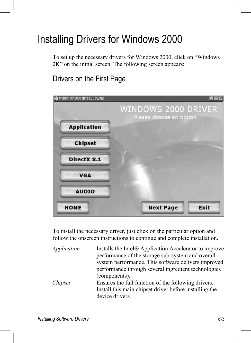 Installing Software Drivers 6-3Installing Drivers for Windows 2000To set up the necessary drivers for Windows 2000, click on “Windows2K” on the initial screen. The following screen appears:Drivers on the First PageTo install the necessary driver, just click on the particular option andfollow the onscreen instructions to continue and complete installation.Application Installs the Intel® Application Accelerator to improveperformance of the storage sub-system and overallsystem performance. This software delivers improvedperformance through several ingredient technologies(components).Chipset Ensures the full function of the following drivers.Install this main chipset driver before installing thedevice drivers.