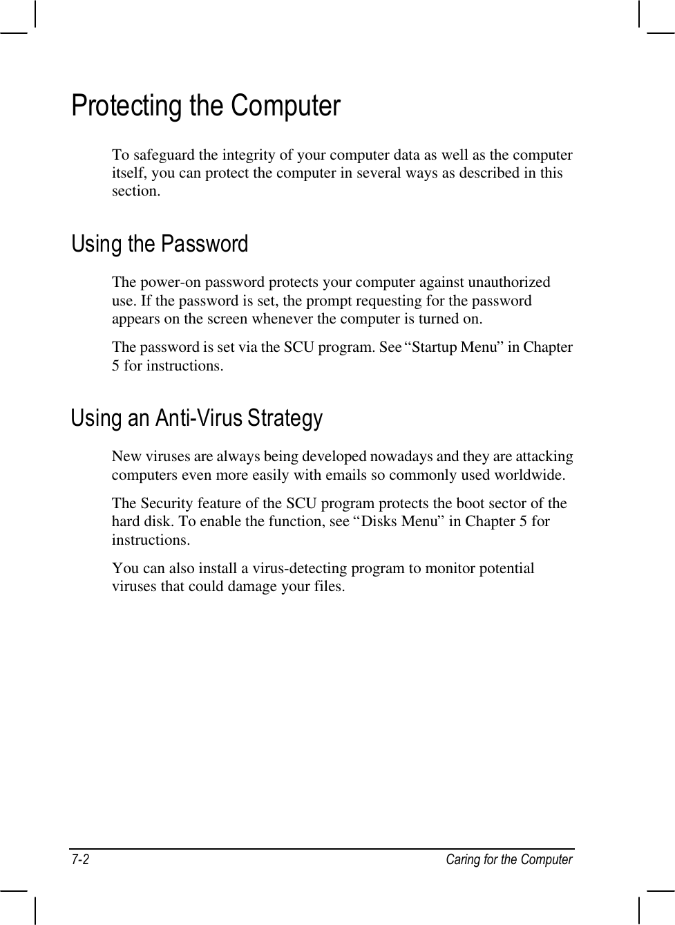 7-2 Caring for the ComputerProtecting the ComputerTo safeguard the integrity of your computer data as well as the computeritself, you can protect the computer in several ways as described in thissection.Using the PasswordThe power-on password protects your computer against unauthorizeduse. If the password is set, the prompt requesting for the passwordappears on the screen whenever the computer is turned on.The password is set via the SCU program. See “Startup Menu” in Chapter5 for instructions.Using an Anti-Virus StrategyNew viruses are always being developed nowadays and they are attackingcomputers even more easily with emails so commonly used worldwide.The Security feature of the SCU program protects the boot sector of thehard disk. To enable the function, see “Disks Menu” in Chapter 5 forinstructions.You can also install a virus-detecting program to monitor potentialviruses that could damage your files.