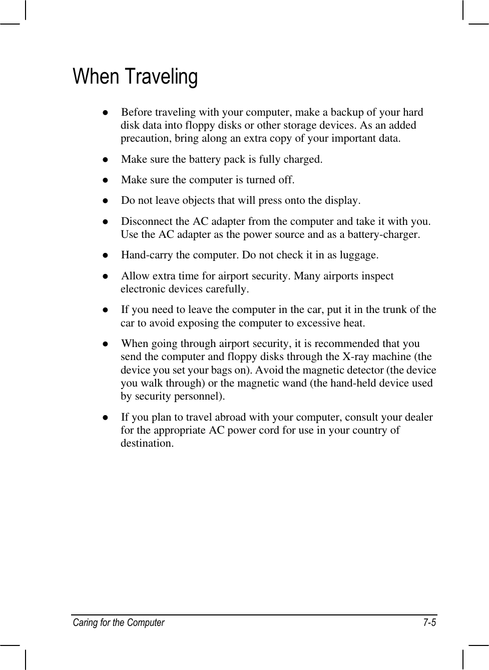 Caring for the Computer 7-5When Travelingl Before traveling with your computer, make a backup of your harddisk data into floppy disks or other storage devices. As an addedprecaution, bring along an extra copy of your important data.l Make sure the battery pack is fully charged.l Make sure the computer is turned off.l Do not leave objects that will press onto the display.l Disconnect the AC adapter from the computer and take it with you.Use the AC adapter as the power source and as a battery-charger.l Hand-carry the computer. Do not check it in as luggage.l Allow extra time for airport security. Many airports inspectelectronic devices carefully.l If you need to leave the computer in the car, put it in the trunk of thecar to avoid exposing the computer to excessive heat.l When going through airport security, it is recommended that yousend the computer and floppy disks through the X-ray machine (thedevice you set your bags on). Avoid the magnetic detector (the deviceyou walk through) or the magnetic wand (the hand-held device usedby security personnel).l If you plan to travel abroad with your computer, consult your dealerfor the appropriate AC power cord for use in your country ofdestination.