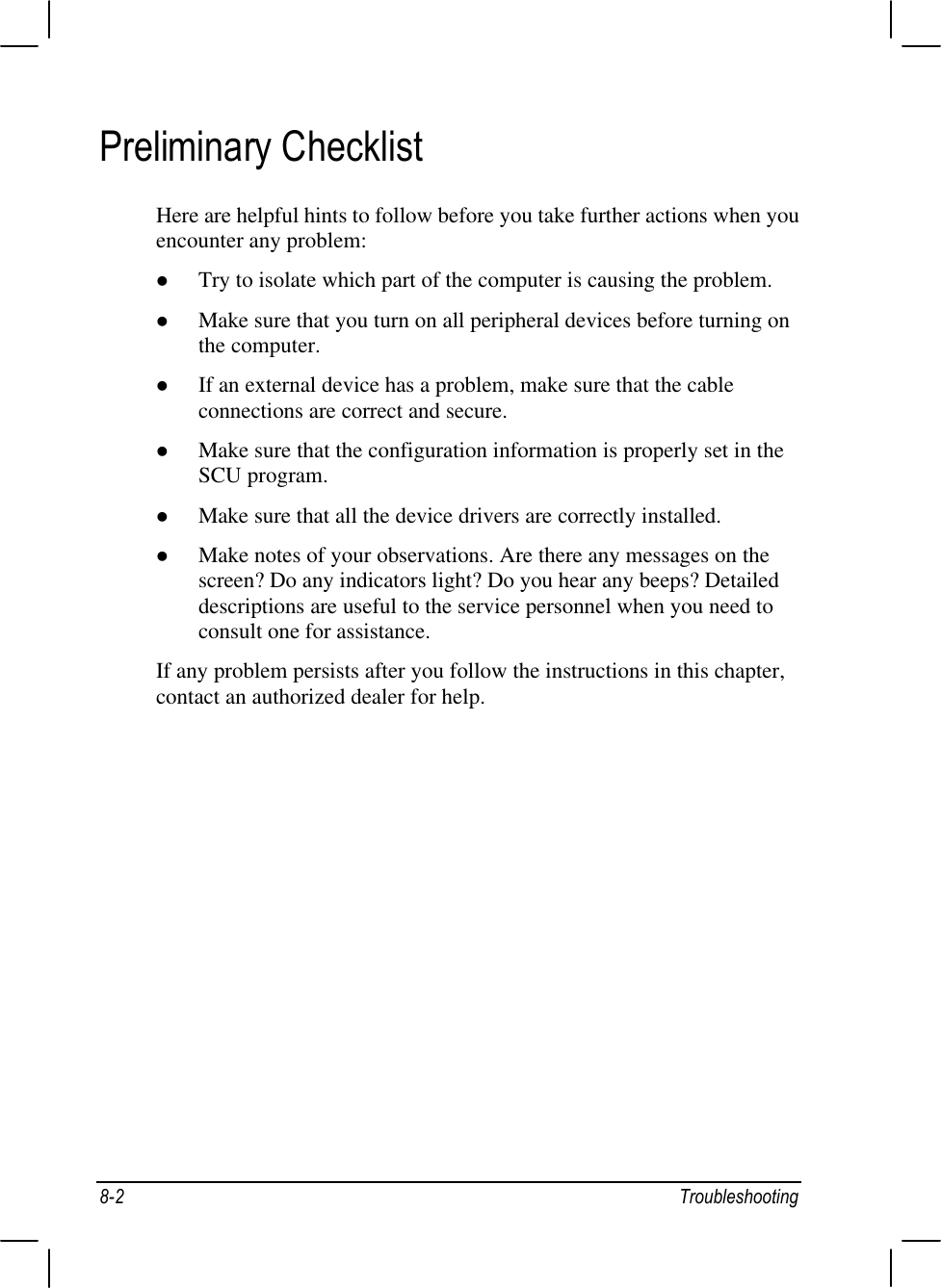 8-2 TroubleshootingPreliminary ChecklistHere are helpful hints to follow before you take further actions when youencounter any problem:l Try to isolate which part of the computer is causing the problem.l Make sure that you turn on all peripheral devices before turning onthe computer.l If an external device has a problem, make sure that the cableconnections are correct and secure.l Make sure that the configuration information is properly set in theSCU program.l Make sure that all the device drivers are correctly installed.l Make notes of your observations. Are there any messages on thescreen? Do any indicators light? Do you hear any beeps? Detaileddescriptions are useful to the service personnel when you need toconsult one for assistance.If any problem persists after you follow the instructions in this chapter,contact an authorized dealer for help.