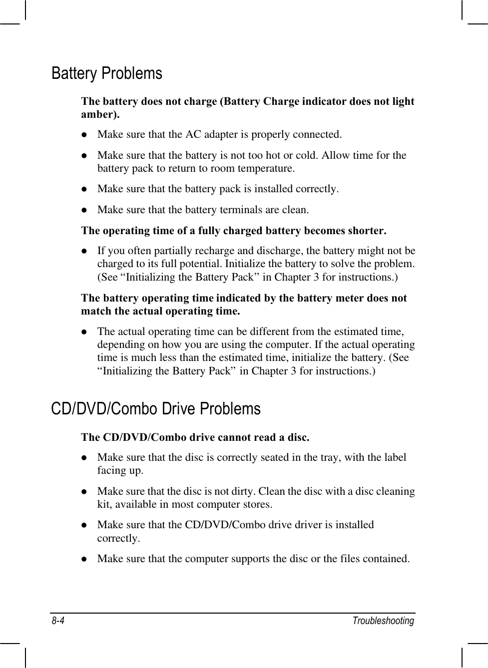 8-4 TroubleshootingBattery ProblemsThe battery does not charge (Battery Charge indicator does not lightamber).l Make sure that the AC adapter is properly connected.l Make sure that the battery is not too hot or cold. Allow time for thebattery pack to return to room temperature.l Make sure that the battery pack is installed correctly.l Make sure that the battery terminals are clean.The operating time of a fully charged battery becomes shorter.l If you often partially recharge and discharge, the battery might not becharged to its full potential. Initialize the battery to solve the problem.(See “Initializing the Battery Pack” in Chapter 3 for instructions.)The battery operating time indicated by the battery meter does notmatch the actual operating time.l The actual operating time can be different from the estimated time,depending on how you are using the computer. If the actual operatingtime is much less than the estimated time, initialize the battery. (See“Initializing the Battery Pack” in Chapter 3 for instructions.)CD/DVD/Combo Drive ProblemsThe CD/DVD/Combo drive cannot read a disc.l Make sure that the disc is correctly seated in the tray, with the labelfacing up.l Make sure that the disc is not dirty. Clean the disc with a disc cleaningkit, available in most computer stores.l Make sure that the CD/DVD/Combo drive driver is installedcorrectly.l Make sure that the computer supports the disc or the files contained.