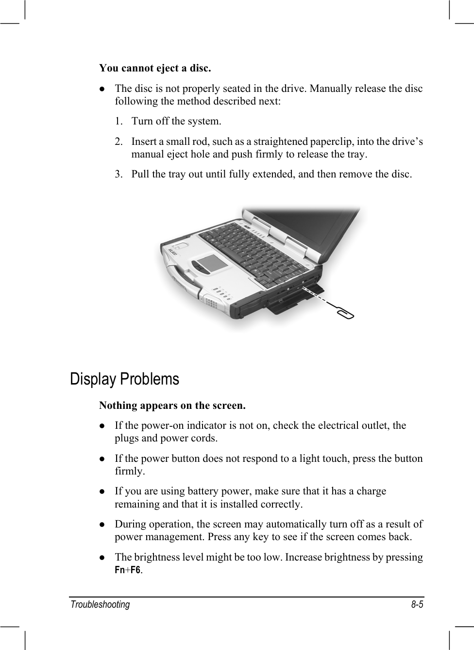 Troubleshooting 8-5You cannot eject a disc.z The disc is not properly seated in the drive. Manually release the discfollowing the method described next:1. Turn off the system.2. Insert a small rod, such as a straightened paperclip, into the drive’smanual eject hole and push firmly to release the tray.3. Pull the tray out until fully extended, and then remove the disc.Display ProblemsNothing appears on the screen.z If the power-on indicator is not on, check the electrical outlet, theplugs and power cords.z If the power button does not respond to a light touch, press the buttonfirmly.z If you are using battery power, make sure that it has a chargeremaining and that it is installed correctly.z During operation, the screen may automatically turn off as a result ofpower management. Press any key to see if the screen comes back.z The brightness level might be too low. Increase brightness by pressingFn+F6.