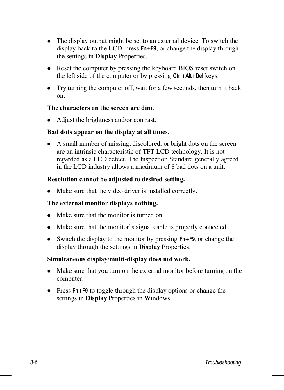 8-6 Troubleshootingl The display output might be set to an external device. To switch thedisplay back to the LCD, press Fn+F9, or change the display throughthe settings in Display Properties.l Reset the computer by pressing the keyboard BIOS reset switch onthe left side of the computer or by pressing Ctrl+Alt+Del keys.l Try turning the computer off, wait for a few seconds, then turn it backon.The characters on the screen are dim.l Adjust the brightness and/or contrast.Bad dots appear on the display at all times.l A small number of missing, discolored, or bright dots on the screenare an intrinsic characteristic of TFT LCD technology. It is notregarded as a LCD defect. The Inspection Standard generally agreedin the LCD industry allows a maximum of 8 bad dots on a unit.Resolution cannot be adjusted to desired setting.l Make sure that the video driver is installed correctly.The external monitor displays nothing.l Make sure that the monitor is turned on.l Make sure that the monitor’s signal cable is properly connected.l Switch the display to the monitor by pressing Fn+F9, or change thedisplay through the settings in Display Properties.Simultaneous display/multi-display does not work.l Make sure that you turn on the external monitor before turning on thecomputer.l Press Fn+F9 to toggle through the display options or change thesettings in Display Properties in Windows.